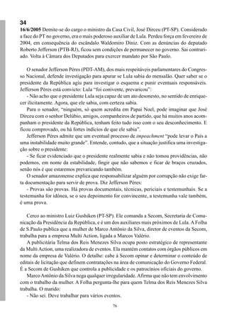 34
16/6/2005 Demite-se do cargo o ministro da Casa Civil, José Dirceu (PT-SP). Considerado
a face do PT no governo, era o mais poderoso auxiliar de Lula. Perdeu força em fevereiro de
2004, em consequência do escândalo Waldomiro Diniz. Com as denúncias do deputado
Roberto Jefferson (PTB-RJ), ficou sem condições de permanecer no governo. Sai contrari-
ado. Volta à Câmara dos Deputados para exercer mandato por São Paulo.

    O senador Jefferson Péres (PDT-AM), dos mais respeitáveis parlamentares do Congres-
so Nacional, defende investigação para apurar se Lula sabia do mensalão. Quer saber se o
presidente da República agiu para investigar o esquema e punir eventuais responsáveis.
Jefferson Péres está convicto: Lula “foi conivente, prevaricou”:
    - Não acho que o presidente Lula seja capaz de um ato desonesto, no sentido de enrique-
cer ilicitamente. Agora, que ele sabia, com certeza sabia.
    Para o senador, “ninguém, só quem acredita em Papai Noel, pode imaginar que José
Dirceu com o senhor Delúbio, amigos, companheiros de partido, que há muitos anos acom-
panham o presidente da República, tenham feito tudo isso com o seu desconhecimento. E
ficou comprovado, ou há fortes indícios de que ele sabia”.
    Jefferson Péres admite que um eventual processo de impeachment “pode levar o País a
uma instabilidade muito grande”. Entende, contudo, que a situação justifica uma investiga-
ção sobre o presidente:
    - Se ficar evidenciado que o presidente realmente sabia e não tomou providências, não
podemos, em nome da estabilidade, fingir que não sabemos e ficar de braços cruzados,
senão nós é que estaremos prevaricando também.
    O senador amazonense explica que responsabilizar alguém por corrupção não exige far-
ta documentação para servir de prova. Diz Jefferson Péres:
    - Provas são provas. Há provas documentais, técnicas, periciais e testemunhais. Se a
testemunha for idônea, se o seu depoimento for convincente, a testemunha vale também,
é uma prova.

   Cerco ao ministro Luiz Gushiken (PT-SP). Ele comanda a Secom, Secretaria de Comu-
nicação da Presidência da República, e é um dos auxiliares mais próximos de Lula. A Folha
de S.Paulo publica que a mulher de Marco Antônio da Silva, diretor de eventos da Secom,
trabalha para a empresa Multi Action, ligada a Marcos Valério.
   A publicitária Telma dos Reis Menezes Silva ocupa posto estratégico de representante
da Multi Action, uma realizadora de eventos. Ela mantém contatos com órgãos públicos em
nome da empresa de Valério. O detalhe: cabe à Secom opinar e determinar o conteúdo de
editais de licitação que definem contratações na área de comunicação do Governo Federal.
É a Secom de Gushiken que controla a publicidade e os patrocínios oficiais do governo.
   Marco Antônio da Silva nega qualquer irregularidade. Afirma que não tem envolvimento
com o trabalho da mulher. A Folha pergunta-lhe para quem Telma dos Reis Menezes Silva
trabalha. O marido:
   - Não sei. Deve trabalhar para vários eventos.
                                             76
 