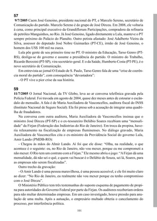 57
 9/7/2005 Caem José Genoino, presidente nacional do PT, e Marcelo Sereno, secretário de
Comunicação do partido. Marcelo Sereno é do grupo de José Dirceu. Em 2008, ele voltaria
à cena, como principal executivo da Grandiflorum Participações, compradora da refinaria
de petróleo Manguinhos, no Rio. Já José Genoino, ligado diretamente a Lula, manteve o PT
sempre próximo do Palácio do Planalto. Outro petista afastado: José Adalberto Vieira da
Silva, assessor do deputado José Nobre Guimarães (PT-CE), irmão de José Genoino, o
homem dos US$ 100 mil na cueca.
    Lula põe gente de seu primeiro time no PT. O ministro da Educação, Tarso Genro (PT-
RS), desliga-se do governo e assume a presidência do partido. O ministro do Trabalho,
Ricardo Berzoini (PT-SP), vira secretário-geral. E o da Saúde, Humberto Costa (PT-PE), é o
novo secretário de Comunicação.
    Em entrevista ao jornal O Estado de S. Paulo, Tarso Genro fala de uma “crise de coerên-
cia moral do partido”, com consequência “devastadora”:
    - O PT vive a pior crise da sua história.

59
11/7/2005 O Jornal Nacional, da TV Globo, leva ao ar conversa telefônica gravada pela
Polícia Federal. Foi travada em agosto de 2004, quase dez meses antes de estourar o escân-
dalo do mensalão. A fala é de Maria Auxiliadora de Vasconcellos, auditora fiscal do INSS
(Instituto Nacional de Seguro Social). Ela foi presa sob a acusação de integrar uma quadri-
lha de fraudadores.
    Na conversa com outra auditora, Maria Auxiliadora de Vasconcellos insinua que o
ministro José Dirceu (PT-SP) e o ex-tesoureiro Delúbio Soares recebiam uma “mensali-
dade” da Firjan (Federação das Indústrias do Rio de Janeiro). Em troca da propina, have-
ria relaxamento na fiscalização de empresas fluminenses. No diálogo gravado, Maria
Auxiliadora de Vasconcellos cita o ex-ministro da Previdência Social do governo Lula,
Amir Lando (PMDB-RO):
    - Chegou às mãos do Almir Lando. Aí foi que ele disse: “Olha, na realidade, o que
acontece é o seguinte: eu, no Rio de Janeiro, não vou mexer, porque eu me comprometi a
não mexer. O Rio tem um contrato com a Firjan.” Ele mesmo abriu o jogo: “A Firjan dá uma
mensalidade, dá não sei o quê, e quem vai buscar é o Delúbio de Souza, sei lá, Soares, para
as empresas não serem fiscalizadas”.
    Outro trecho da gravação:
    - O Amir Lando é uma pessoa maravilhosa, é uma pessoa acessível, e ele foi muito claro
ao dizer: “No Rio de Janeiro, eu realmente não vou mexer porque eu tenho compromisso
com o José Dirceu”.
    O Ministério Público tem três testemunhas do suposto esquema de pagamento de propi-
na para autoridades do Governo Federal por parte da Firjan. Os auditores receberiam ordens
para não multar determinadas empresas. Em um caso investigado, houve pressão para anu-
lação de uma multa. Após a autuação, o empresário multado obteria o cancelamento do
processo, por interferência política.
                                            101
 