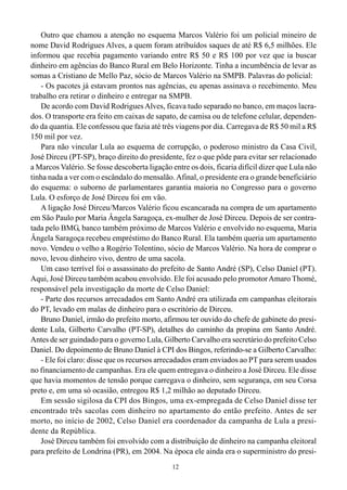 Outro que chamou a atenção no esquema Marcos Valério foi um policial mineiro de
nome David Rodrigues Alves, a quem foram atribuídos saques de até R$ 6,5 milhões. Ele
informou que recebia pagamento variando entre R$ 50 e R$ 100 por vez que ia buscar
dinheiro em agências do Banco Rural em Belo Horizonte. Tinha a incumbência de levar as
somas a Cristiano de Mello Paz, sócio de Marcos Valério na SMPB. Palavras do policial:
   - Os pacotes já estavam prontos nas agências, eu apenas assinava o recebimento. Meu
trabalho era retirar o dinheiro e entregar na SMPB.
   De acordo com David Rodrigues Alves, ficava tudo separado no banco, em maços lacra-
dos. O transporte era feito em caixas de sapato, de camisa ou de telefone celular, dependen-
do da quantia. Ele confessou que fazia até três viagens por dia. Carregava de R$ 50 mil a R$
150 mil por vez.
   Para não vincular Lula ao esquema de corrupção, o poderoso ministro da Casa Civil,
José Dirceu (PT-SP), braço direito do presidente, fez o que pôde para evitar ser relacionado
a Marcos Valério. Se fosse descoberta ligação entre os dois, ficaria difícil dizer que Lula não
tinha nada a ver com o escândalo do mensalão. Afinal, o presidente era o grande beneficiário
do esquema: o suborno de parlamentares garantia maioria no Congresso para o governo
Lula. O esforço de José Dirceu foi em vão.
   A ligação José Dirceu/Marcos Valério ficou escancarada na compra de um apartamento
em São Paulo por Maria Ângela Saragoça, ex-mulher de José Dirceu. Depois de ser contra-
tada pelo BMG, banco também próximo de Marcos Valério e envolvido no esquema, Maria
Ângela Saragoça recebeu empréstimo do Banco Rural. Ela também queria um apartamento
novo. Vendeu o velho a Rogério Tolentino, sócio de Marcos Valério. Na hora de comprar o
novo, levou dinheiro vivo, dentro de uma sacola.
   Um caso terrível foi o assassinato do prefeito de Santo André (SP), Celso Daniel (PT).
Aqui, José Dirceu também acabou envolvido. Ele foi acusado pelo promotor Amaro Thomé,
responsável pela investigação da morte de Celso Daniel:
   - Parte dos recursos arrecadados em Santo André era utilizada em campanhas eleitorais
do PT, levado em malas de dinheiro para o escritório de Dirceu.
   Bruno Daniel, irmão do prefeito morto, afirmou ter ouvido do chefe de gabinete do presi-
dente Lula, Gilberto Carvalho (PT-SP), detalhes do caminho da propina em Santo André.
Antes de ser guindado para o governo Lula, Gilberto Carvalho era secretário do prefeito Celso
Daniel. Do depoimento de Bruno Daniel à CPI dos Bingos, referindo-se a Gilberto Carvalho:
   - Ele foi claro: disse que os recursos arrecadados eram enviados ao PT para serem usados
no financiamento de campanhas. Era ele quem entregava o dinheiro a José Dirceu. Ele disse
que havia momentos de tensão porque carregava o dinheiro, sem segurança, em seu Corsa
preto e, em uma só ocasião, entregou R$ 1,2 milhão ao deputado Dirceu.
   Em sessão sigilosa da CPI dos Bingos, uma ex-empregada de Celso Daniel disse ter
encontrado três sacolas com dinheiro no apartamento do então prefeito. Antes de ser
morto, no início de 2002, Celso Daniel era coordenador da campanha de Lula a presi-
dente da República.
   José Dirceu também foi envolvido com a distribuição de dinheiro na campanha eleitoral
para prefeito de Londrina (PR), em 2004. Na época ele ainda era o superministro do presi-
                                               12
 