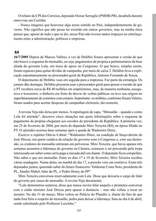 O relator da CPI dos Correios, deputado Osmar Serraglio (PMDB-PR), desabafa durante
entrevista em Curitiba:
   - Nunca imaginei que houvesse algo nesse sentido no País, independentemente de go-
verno. Não significa que não possa ter existido em outros governos, mas na minha ótica
pensei que, apesar de tudo o que se diz, nosso País não tivesse tantos tropeços no entrelaça-
mento entre a administração, políticos e empresas.


64
16/7/2005 Depois de Marcos Valério, a vez de Delúbio Soares apresentar a versão de que
não houve o esquema do mensalão, ou seja, pagamentos de propina a parlamentares da base
aliada do governo Lula, em troca de apoio no Congresso. O que houve, simples assim,
foram repasses para quitar dívidas de campanha, por meio de caixa 2. Delúbio leva a expli-
cação espontaneamente ao procurador-geral da República, Antonio Fernando de Souza.
    O depoimento de Delúbio vaza em seguida para a imprensa. Faz parte da estratégia. Os
jornais dão destaque. Delúbio procurou usar o procurador-geral para passar o recado de que
o PT recebera cerca de R$ 40 milhões em empréstimos, mas, de maneira nenhuma, assegu-
rava o tesoureiro, o dinheiro era fruto do desvio de verbas públicas ou teve sua origem no
superfaturamento de contratos com estatais. Importante: os milhões, conforme frisara Valério,
foram usados para acertar despesas de campanhas eleitorais, tão-somente.

    A revista Veja não deixa por menos. A reportagem de capa, “Mensalão – quando e como
Lula foi alertado”, descreve cinco situações nas quais informações sobre o esquema de
pagamento de propina chegaram aos ouvidos do presidente da República. A primeira vez,
em 25 de fevereiro de 2004, por meio do deputado Miro Teixeira (RJ), na época filiado ao
PT. O episódio ocorreu duas semanas após a queda de Wadomiro Diniz.
    Escreve o repórter Otávio Cabral: “Waldomiro Diniz, na condição de braço-direito de
José Dirceu, era quem cuidava da relação do governo com o Congresso e, com sua demis-
são, os credores do mensalão entraram em polvorosa. Miro Teixeira, que havia apenas três
semanas assumira a liderança do governo na Câmara, começou a ser procurado pela tropa
interessada em saber como seria paga a mesada dali em diante. O deputado ficou estupefato.
Não sabia o que era mensalão. Entre os dias 17 e 19 de fevereiro, Miro Teixeira recebeu
várias sondagens. Numa delas, na manhã do dia 17, a pressão veio em comitiva. Eram três
deputados juntos, querendo saber do futuro financeiro: Valdemar Costa Neto, presidente do
PL, Sandro Mabel, líder do PL, e Pedro Henry do PP”.
    Miro Teixeira conversou reservadamente com Lula. Disse que deixaria o cargo de líder
do governo por causa do mensalão. A revista Veja documenta:
    “Lula demonstrou surpresa, disse que nunca ouvira falar naquilo e prometeu conversar
com o então ministro José Dirceu para apurar a denúncia – mas não voltou a tocar no
assunto. No dia 31 de março, Miro voltou ao Palácio do Planalto e, diante do fato de que
nada fora feito a respeito do mensalão, pediu para deixar a liderança. Saiu no dia 6 de abril,
sendo substituído pelo Professor Luizinho.”
                                              107
 