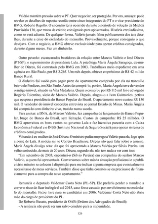 Valério mantém pressão sobre o PT. Quer negociar, ser protegido. Por ora, ameaça: pode
revelar os detalhes de suposta reunião entre cinco integrantes do PT e o vice-presidente do
BMG, Roberto Rigotto. O encontro teria ocorrido durante o período de votação da Medida
Provisória 130, que tratou de crédito consignado para aposentados. História enroladíssima,
como se verá adiante. De qualquer forma, Valério jamais falou publicamente dos tais deta-
lhes, durante a crise do escândalo do mensalão. Provavelmente, porque conseguiu o que
desejava. Com o negócio, o BMG obteve exclusividade para operar créditos consignados,
durante alguns meses. Fez um dinheirão.

    Outro petardo: escancarados bastidores da relação entre Marcos Valério e José Dirceu
(PT-SP), o superministro do presidente Lula. A psicóloga Maria Ângela Saragoça, ex-mu-
lher de Dirceu, foi contratada pelo BMG em 2003. Trabalhava meio expediente em uma
agência em São Paulo, por R$ 3.265. Um mês depois, obteve empréstimo de R$ 42 mil do
Banco Rural.
    O dinheiro foi usado para pagar parte do apartamento comprado por ela no tranquilo
bairro de Perdizes, em São Paulo. Antes de comprá-lo, porém, Maria Ângela teve de vender
o antigo imóvel, situado na Vila Madalena. Quem o comprou por R$ 115 mil foi o advogado
Rogério Tolentino, sócio de Marcos Valério. Depois, alugou-o a Ivan Guimarães, petista
que ocupou a presidência do Banco Popular do Brasil. O apartamento novo custou R$ 150
mil. O vendedor do imóvel concedeu entrevista ao jornal Estado de Minas. Maria Ângela
foi comprá-lo com dinheiro vivo, trazido numa sacola.
    Para anotar: a DNA, de Marcos Valério, fez campanha de lançamento do Banco Popu-
lar, braço do Banco do Brasil, sem licitação. Custos da campanha: R$ 25 milhões. O
BMG aproveitou os bons ventos no governo Lula e fez lucrativa parceria com a Caixa
Econômica Federal e o INSS (Instituto Nacional de Seguro Social) para operar sistema de
créditos consignados.
    Voltando à ex-mulher de José Dirceu. O ministro pediu emprego a Valério para ela, logo após
a posse de Lula. A notícia sai no Correio Braziliense. Dirceu não quer falar sobre o assunto.
Maria Ângela divulga nota: diz que foi apresentada a Marcos Valério por Silvio Pereira, um
velho conhecido, de mais de 20 anos. Dirceu, segundo ela, não tem nada a ver com isso:
    “Em setembro de 2003, encontrei-o (Silvio Pereira) em companhia do senhor Marcos
Valério, a quem fui apresentada. Conversamos sobre minha situação profissional e o publi-
citário mineiro se colocou à disposição para me indicar alguma empresa que eventualmente
necessitasse de meus serviços. Também disse que tinha contatos se eu precisasse de finan-
ciamento para a compra do novo apartamento.”

   Renuncia o deputado Valdemar Costa Neto (PL-SP). Ele preferiu perder o mandato a
correr o risco de ficar inelegível até 2015, caso fosse cassado por envolvimento no escânda-
lo do mensalão. Ficou livre para se candidatar em 2006. Valdemar Costa Neto não abriu
mão do cargo de presidente do PL.
   De Roberto Busato, presidente da OAB (Ordem dos Advogados do Brasil):
   - A renúncia não pode ser um salvo-conduto para a impunidade.
                                              126
 