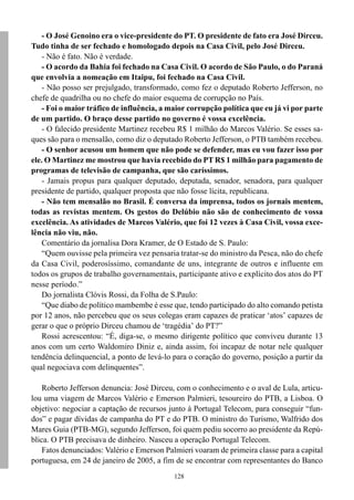 - O José Genoino era o vice-presidente do PT. O presidente de fato era José Dirceu.
Tudo tinha de ser fechado e homologado depois na Casa Civil, pelo José Dirceu.
   - Não é fato. Não é verdade.
   - O acordo da Bahia foi fechado na Casa Civil. O acordo de São Paulo, o do Paraná
que envolvia a nomeação em Itaipu, foi fechado na Casa Civil.
   - Não posso ser prejulgado, transformado, como fez o deputado Roberto Jefferson, no
chefe de quadrilha ou no chefe do maior esquema de corrupção no País.
   - Foi o maior tráfico de influência, a maior corrupção política que eu já vi por parte
de um partido. O braço desse partido no governo é vossa excelência.
   - O falecido presidente Martinez recebeu R$ 1 milhão do Marcos Valério. Se esses sa-
ques são para o mensalão, como diz o deputado Roberto Jefferson, o PTB também recebeu.
   - O senhor acusou um homem que não pode se defender, mas eu vou fazer isso por
ele. O Martinez me mostrou que havia recebido do PT R$ 1 milhão para pagamento de
programas de televisão de campanha, que são caríssimos.
   - Jamais propus para qualquer deputado, deputada, senador, senadora, para qualquer
presidente de partido, qualquer proposta que não fosse lícita, republicana.
   - Não tem mensalão no Brasil. É conversa da imprensa, todos os jornais mentem,
todas as revistas mentem. Os gestos do Delúbio não são de conhecimento de vossa
excelência. As atividades de Marcos Valério, que foi 12 vezes à Casa Civil, vossa exce-
lência não viu, não.
   Comentário da jornalisa Dora Kramer, de O Estado de S. Paulo:
   “Quem ouvisse pela primeira vez pensaria tratar-se do ministro da Pesca, não do chefe
da Casa Civil, poderosíssimo, comandante de uns, integrante de outros e influente em
todos os grupos de trabalho governamentais, participante ativo e explícito dos atos do PT
nesse período.”
   Do jornalista Clóvis Rossi, da Folha de S.Paulo:
   “Que diabo de político mambembe é esse que, tendo participado do alto comando petista
por 12 anos, não percebeu que os seus colegas eram capazes de praticar ‘atos’ capazes de
gerar o que o próprio Dirceu chamou de ‘tragédia’ do PT?”
   Rossi acrescentou: “É, diga-se, o mesmo dirigente político que conviveu durante 13
anos com um certo Waldomiro Diniz e, ainda assim, foi incapaz de notar nele qualquer
tendência delinquencial, a ponto de levá-lo para o coração do governo, posição a partir da
qual negociava com delinquentes”.

    Roberto Jefferson denuncia: José Dirceu, com o conhecimento e o aval de Lula, articu-
lou uma viagem de Marcos Valério e Emerson Palmieri, tesoureiro do PTB, a Lisboa. O
objetivo: negociar a captação de recursos junto à Portugal Telecom, para conseguir “fun-
dos” e pagar dívidas de campanha do PT e do PTB. O ministro do Turismo, Walfrido dos
Mares Guia (PTB-MG), segundo Jefferson, foi quem pediu socorro ao presidente da Repú-
blica. O PTB precisava de dinheiro. Nasceu a operação Portugal Telecom.
    Fatos denunciados: Valério e Emerson Palmieri voaram de primeira classe para a capital
portuguesa, em 24 de janeiro de 2005, a fim de se encontrar com representantes do Banco
                                            128
 
