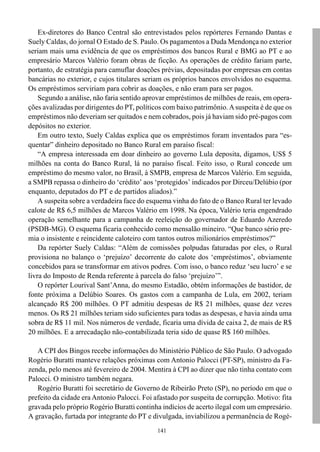 Ex-diretores do Banco Central são entrevistados pelos repórteres Fernando Dantas e
Suely Caldas, do jornal O Estado de S. Paulo. Os pagamentos a Duda Mendonça no exterior
seriam mais uma evidência de que os empréstimos dos bancos Rural e BMG ao PT e ao
empresário Marcos Valério foram obras de ficção. As operações de crédito fariam parte,
portanto, de estratégia para camuflar doações prévias, depositadas por empresas em contas
bancárias no exterior, e cujos titulares seriam os próprios bancos envolvidos no esquema.
Os empréstimos serviriam para cobrir as doações, e não eram para ser pagos.
    Segundo a análise, não faria sentido aprovar empréstimos de milhões de reais, em opera-
ções avalizadas por dirigentes do PT, políticos com baixo patrimônio. A suspeita é de que os
empréstimos não deveriam ser quitados e nem cobrados, pois já haviam sido pré-pagos com
depósitos no exterior.
    Em outro texto, Suely Caldas explica que os empréstimos foram inventados para “es-
quentar” dinheiro depositado no Banco Rural em paraíso fiscal:
    “A empresa interessada em doar dinheiro ao governo Lula deposita, digamos, US$ 5
milhões na conta do Banco Rural, lá no paraíso fiscal. Feito isso, o Rural concede um
empréstimo do mesmo valor, no Brasil, à SMPB, empresa de Marcos Valério. Em seguida,
a SMPB repassa o dinheiro do ‘crédito’ aos ‘protegidos’ indicados por Dirceu/Delúbio (por
enquanto, deputados do PT e de partidos aliados).”
    A suspeita sobre a verdadeira face do esquema vinha do fato de o Banco Rural ter levado
calote de R$ 6,5 milhões de Marcos Valério em 1998. Na época, Valério teria engendrado
operação semelhante para a campanha de reeleição do governador de Eduardo Azeredo
(PSDB-MG). O esquema ficaria conhecido como mensalão mineiro. “Que banco sério pre-
mia o insistente e reincidente caloteiro com tantos outros milionários empréstimos?”
    Da repórter Suely Caldas: “Além de comissões polpudas faturadas por eles, o Rural
provisiona no balanço o ‘prejuízo’ decorrente do calote dos ‘empréstimos’, obviamente
concebidos para se transformar em ativos podres. Com isso, o banco reduz ‘seu lucro’ e se
livra do Imposto de Renda referente à parcela do falso ‘prejuízo’”.
    O repórter Lourival Sant’Anna, do mesmo Estadão, obtém informações de bastidor, de
fonte próxima a Delúbio Soares. Os gastos com a campanha de Lula, em 2002, teriam
alcançado R$ 200 milhões. O PT admitiu despesas de R$ 21 milhões, quase dez vezes
menos. Os R$ 21 milhões teriam sido suficientes para todas as despesas, e havia ainda uma
sobra de R$ 11 mil. Nos números de verdade, ficaria uma dívida de caixa 2, de mais de R$
20 milhões. E a arrecadação não-contabilizada teria sido de quase R$ 160 milhões.

   A CPI dos Bingos recebe informações do Ministério Público de São Paulo. O advogado
Rogério Buratti manteve relações próximas com Antonio Palocci (PT-SP), ministro da Fa-
zenda, pelo menos até fevereiro de 2004. Mentira à CPI ao dizer que não tinha contato com
Palocci. O ministro também negara.
   Rogério Buratti foi secretário de Governo de Ribeirão Preto (SP), no período em que o
prefeito da cidade era Antonio Palocci. Foi afastado por suspeita de corrupção. Motivo: fita
gravada pelo próprio Rogério Buratti continha indícios de acerto ilegal com um empresário.
A gravação, furtada por integrante do PT e divulgada, inviabilizou a permanência de Rogé-
                                             141
 