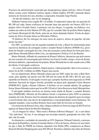Precisava da administração municipal que desapropriasse alguns imóveis. Altivo Ovando
Júnior contou como Valdemir Garreta, ligado a Marta Suplicy (PT-SP), nomeada depois
ministra do Turismo de Lula, abordou o empresário Armando Jorge Peralta:
    - Se não der dinheiro, não vai ter shopping.
    Valdemir Garreta teria exigido R$ 1,8 milhão. O empresário topou dar seis parcelas de
R$ 300 mil cada. Quem confessou ter buscado duas das parcelas em Osasco (SP) foi o
próprio Altivo Ovando Júnior. A primeira veio em cheque. A segunda, em dinheiro vivo,
acabou nas mãos de José Mentor (PT-SP), que foi vereador líder da prefeita Marta Suplicy
na Câmara Municipal de São Paulo, antes de ser eleito deputado federal. Trecho do depoi-
mento de Altivo Ovando Júnior ao Ministério Público:
    “O dinheiro lhe foi entregue em uma caixa de arquivo, destas de papelão, devida-
mente lacrada.”
    Em 2007, no primeiro ano do segundo mandato de Lula, o Brasil foi atormentado pelas
sucessivas denúncias de corrupção contra o senador Renan Calheiros (PMDB-AL), presi-
dente do Senado e protegido de Lula. Uma das acusações contra Renan foi feita pelo advo-
gado Bruno Miranda Ribeiro Brito Lins, em depoimento à Polícia Civil de Brasília.
    Bruno Miranda, afilhado de casamento de Renan Calheiros, denunciou que pelo menos
em seis ocasiões foi encarregado pelo lobista Luiz Garcia Coelho, amigo e sócio de Renan,
de buscar dinheiro, supostamente de propina. Bruno Miranda havia sido casado com a filha
do lobista. O advogado confessou:
    - Às vezes, tinha muito dinheiro. Depois parava, vinha pouquinho. Que eu tive acesso, o
maior foi de R$ 3 milhões no BMG. Peguei uma sacola.
    Em seu depoimento, Bruno Miranda relatou que em 2005 viajou de carro a Belo Hori-
zonte, para apanhar um pacote com R$ 300 mil em notas de R$ 100 e R$ 50, que seria
repartido em Brasília. O advogado revelou que a propina facilitou uma negociata no INSS
(Instituto Nacional de Seguro Social), presidido na época pelo deputado Carlos Bezerra
(PMDB-MT), ligado a Renan Calheiros. A história vai ser contada adiante. De qualquer
forma, Bruno Miranda contou que levou R$ 150 mil a Carlos Bezerra no hotel Metropolitan.
    O advogado também envolveu na tramoia outro aliado de Renan, o senador Romero
Jucá (PMDB-RR). Ministro da Previdência Social e responsável pelo INSS no primeiro
mandato de Lula, Romero Jucá foi afastado depois da abertura de inquérito para investigar
o envolvimento dele com desvio de empréstimos e com propriedades rurais fantasmas. No
segundo mandato, Lula escolheu Romero Jucá como líder do Governo no Senado.
    Um motorista de Romero Jucá, aliás, chegou a admitir ter feito um saque de R$ 50 mil na
agência do Banco Rural do Brasília Shopping:
    - Eu só cheguei lá e disse: “Meu nome é Roberto Jefferson Marques”. Aí, o cara falou:
“Ah, tudo bem”. Só isso. E me entregou um envelope amarelo, grampeado em cima. Não
abri, não fiz nada.
    Ao denunciar o escândalo do mensalão ao STF (Supremo Tribunal Federal), o procura-
dor-geral da República, Antonio Fernando Barros e Silva de Souza, afirmou em seu relató-
rio que o líder do PMDB na Câmara, deputado José Borba (PR), compareceu ao Banco
Rural do Brasília Shopping para sacar R$ 200 mil. Recebeu o dinheiro das mãos de Simone
                                             17
 