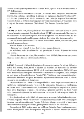 Mentor recebeu propina para favorecer o Banco Rural, ligado a Marcos Valério, durante a
CPI do Banestado.
    Também depõe à Polícia Federal Izeílton Carvalho de Souza, ex-gerente do restaurante
Fiorella. Ele confirma: o presidente da Câmara dos Deputados, Severino Cavalcanti (PP-
PE), recebeu propina de R$ 10 mil mensais em 2003, para que as portas do restaurante
ficassem abertas. O dinheiro era entregue em envelopes ou em cheques. O pagamento ficou
a cargo da diretora do restaurante, Gisele Buani, filha do dono, Sebastião Buani.

117
7/9/2005 Em Nova York, em viagem oficial para representar o Brasil em evento da União
Interparlamentar, o deputado Severino Cavalcanti (PP-PE) está transtornado. Nas entrevis-
tas concedidas, dá versões divergentes para tentar explicar o caso do mensalinho. Na pri-
meira manifestação, pela manhã, nega a existência da propina. Mas faz uma ressalva:
    - Eu não assinei esse contrato. E, se assinei, é um contrato normal, que deve estar junto
com toda a documentação.
    Minutos depois, se diz reticente:
    - Tenho de ver o original. O ônus da prova cabe a quem denuncia.
    No período da tarde, Severino volta a ser questionado. E volta a dizer que o contrato
não existiu.
    - Aquele documento não existe. Mas, se existe, é uma falsidade. Documento como aque-
le eu não assinei. Só pode ser um documento falso.

118
8/9/2005 O empresário Sebastião Buani concede entrevista coletiva. Ao lado de 50 funcio-
nários e da mulher, Diana, revela os detalhes do escândalo do mensalinho de Severino
Cavalcanti. Informa que entregou R$ 110 mil de propina ao deputado em 2002 e 2003, em
troca de autorização para operar restaurantes e lanchonetes no Congresso. Tudo começou
ao pedir ajuda ao deputado Gonzaga Patriota (PSB-PE) a fim de prorrogar contrato de fun-
cionamento do Fiorella. Na época, Severino era o primeiro-secretário da Câmara. A conver-
sa ocorreu nos corredores do Congresso:
   - Comentei com ele: “Estou com um pedido lá na mesa do primeiro-secretário e o
senhor, que é amigo dele, poderia ver se pode dar uma decisão final, ou pode ou não pode,
ou é lei ou não é”. Pouco tempo depois, recebi um telefonema para comparecer ao gabine-
te de apoio do primeiro-secretário. Na conversa, o primeiro-secretário me disse: “Você
sabe, eu sou um homem que não tenho empresas, e neste ano de eleição a gente precisa de
uma ajuda”.
   Severino Cavalcanti pediu R$ 60 mil para renovar o contrato. Sebastião Buani recusou.
Severino propôs R$ 50 mil. Nova recusa e o valor acabou fixado em R$ 40 mil, metade para
Severino e metade para Gonzaga Patriota. O dinheiro foi pago, o empresário recebeu em
abril um termo assinado por Severino, prorrogando a concessão por cinco anos.
   Em outubro de 2002, porém, surgiu um problema. Sebastião Buani recebeu correspon-
dência da direção da Câmara dos Deputados perguntando se ele tinha interesse em renovar
                                             162
 