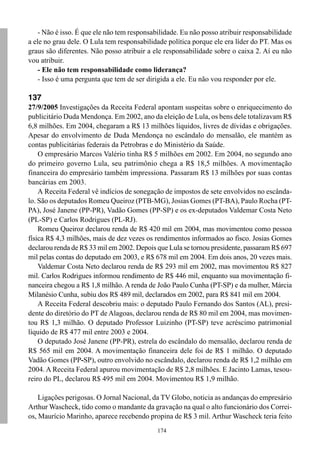 - Não é isso. É que ele não tem responsabilidade. Eu não posso atribuir responsabilidade
a ele no grau dele. O Lula tem responsabilidade política porque ele era líder do PT. Mas os
graus são diferentes. Não posso atribuir a ele responsabilidade sobre o caixa 2. Aí eu não
vou atribuir.
    - Ele não tem responsabilidade como liderança?
    - Isso é uma pergunta que tem de ser dirigida a ele. Eu não vou responder por ele.

137
27/9/2005 Investigações da Receita Federal apontam suspeitas sobre o enriquecimento do
publicitário Duda Mendonça. Em 2002, ano da eleição de Lula, os bens dele totalizavam R$
6,8 milhões. Em 2004, chegaram a R$ 13 milhões líquidos, livres de dívidas e obrigações.
Apesar do envolvimento de Duda Mendonça no escândalo do mensalão, ele mantém as
contas publicitárias federais da Petrobras e do Ministério da Saúde.
    O empresário Marcos Valério tinha R$ 5 milhões em 2002. Em 2004, no segundo ano
do primeiro governo Lula, seu patrimônio chega a R$ 18,5 milhões. A movimentação
financeira do empresário também impressiona. Passaram R$ 13 milhões por suas contas
bancárias em 2003.
    A Receita Federal vê indícios de sonegação de impostos de sete envolvidos no escânda-
lo. São os deputados Romeu Queiroz (PTB-MG), Josias Gomes (PT-BA), Paulo Rocha (PT-
PA), José Janene (PP-PR), Vadão Gomes (PP-SP) e os ex-deputados Valdemar Costa Neto
(PL-SP) e Carlos Rodrigues (PL-RJ).
    Romeu Queiroz declarou renda de R$ 420 mil em 2004, mas movimentou como pessoa
física R$ 4,3 milhões, mais de dez vezes os rendimentos informados ao fisco. Josias Gomes
declarou renda de R$ 33 mil em 2002. Depois que Lula se tornou presidente, passaram R$ 697
mil pelas contas do deputado em 2003, e R$ 678 mil em 2004. Em dois anos, 20 vezes mais.
    Valdemar Costa Neto declarou renda de R$ 293 mil em 2002, mas movimentou R$ 827
mil. Carlos Rodrigues informou rendimento de R$ 446 mil, enquanto sua movimentação fi-
nanceira chegou a R$ 1,8 milhão. A renda de João Paulo Cunha (PT-SP) e da mulher, Márcia
Milanésio Cunha, subiu dos R$ 489 mil, declarados em 2002, para R$ 841 mil em 2004.
    A Receita Federal descobriu mais: o deputado Paulo Fernando dos Santos (AL), presi-
dente do diretório do PT de Alagoas, declarou renda de R$ 80 mil em 2004, mas movimen-
tou R$ 1,3 milhão. O deputado Professor Luizinho (PT-SP) teve acréscimo patrimonial
líquido de R$ 477 mil entre 2003 e 2004.
    O deputado José Janene (PP-PR), estrela do escândalo do mensalão, declarou renda de
R$ 565 mil em 2004. A movimentação financeira dele foi de R$ 1 milhão. O deputado
Vadão Gomes (PP-SP), outro envolvido no escândalo, declarou renda de R$ 1,2 milhão em
2004. A Receita Federal apurou movimentação de R$ 2,8 milhões. E Jacinto Lamas, tesou-
reiro do PL, declarou R$ 495 mil em 2004. Movimentou R$ 1,9 milhão.

    Ligações perigosas. O Jornal Nacional, da TV Globo, noticia as andanças do empresário
Arthur Wascheck, tido como o mandante da gravação na qual o alto funcionário dos Correi-
os, Maurício Marinho, aparece recebendo propina de R$ 3 mil. Arthur Wascheck teria feito
                                             174
 