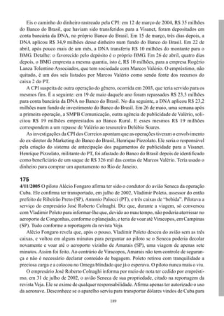 Eis o caminho do dinheiro rastreado pela CPI: em 12 de março de 2004, R$ 35 milhões
do Banco do Brasil, que haviam sido transferidos para a Visanet, foram depositados em
conta bancária da DNA, no próprio Banco do Brasil. Em 15 de março, três dias depois, a
DNA aplicou R$ 34,9 milhões desse dinheiro num fundo do Banco do Brasil. Em 22 de
abril, após pouco mais de um mês, a DNA transferiu R$ 10 milhões do montante para o
BMG. Detalhe: o favorecido pelo depósito é o próprio BMG. Em 26 de abril, quatro dias
depois, o BMG empresta a mesma quantia, isto é, R$ 10 milhões, para a empresa Rogério
Lanza Tolentino Associados, que tem sociedade com Marcos Valério. O empréstimo, não
quitado, é um dos seis listados por Marcos Valério como sendo fonte dos recursos do
caixa 2 do PT.
   A CPI suspeita de outra operação do gênero, ocorrida em 2003, que teria servido para os
mesmos fins. É a seguinte: em 19 de maio daquele ano foram repassados R$ 23,3 milhões
para conta bancária da DNA no Banco do Brasil. No dia seguinte, a DNA aplicou R$ 23,2
milhões num fundo de investimento do Banco do Brasil. Em 26 de maio, uma semana após
a primeira operação, a SMPB Comunicação, outra agência de publicidade de Valério, soli-
citou R$ 19 milhões emprestados ao Banco Rural. E esses mesmos R$ 19 milhões
correspondem a um repasse de Valério ao tesoureiro Delúbio Soares.
   As investigações da CPI dos Correios apontam que as operações tiveram o envolvimento
do ex-diretor de Marketing do Banco do Brasil, Henrique Pizzolato. Ele seria o responsável
pela criação do sistema de antecipação dos pagamentos de publicidade para a Visanet.
Henrique Pizzolato, militante do PT, foi afastado do Banco do Brasil depois de identificado
como beneficiário de um saque de R$ 326 mil das contas de Marcos Valério. Teria usado o
dinheiro para comprar um apartamento no Rio de Janeiro.

175
4/11/2005 O piloto Alécio Fongaro afirma ter sido o condutor do avião Seneca da operação
Cuba. Ele confirma ter transportado, em julho de 2002, Vladimir Poleto, assessor do então
prefeito de Ribeirão Preto (SP), Antonio Palocci (PT), e três caixas de “bebida”. Pilotava a
serviço do empresário José Roberto Colnaghi. Diz que, durante a viagem, só conversou
com Vladimir Poleto para informar-lhe que, devido ao mau tempo, não poderia aterrissar no
aeroporto de Congonhas, conforme o planejado, e teria de voar até Viracopos, em Campinas
(SP). Tudo conforme a reportagem da revista Veja.
   Alécio Fongaro revela que, após o pouso, Vladimir Poleto desceu do avião sem as três
caixas, e voltou em alguns minutos para perguntar ao piloto se o Seneca poderia decolar
novamente e voar até o aeroporto vizinho de Amarais (SP), uma viagem de apenas sete
minutos. Assim foi feito. Ao contrário de Viracopos, Amarais não tem controle de seguran-
ça e não é necessário declarar conteúdo de bagagem. Poleto retirou com tranquilidade a
preciosa carga e a colocou no Omega blindado que já o esperava. O piloto nunca mais o viu.
   O empresário José Roberto Colnaghi informa por meio de nota ter cedido por emprésti-
mo, em 31 de julho de 2002, o avião Seneca de sua propriedade, citado na reportagem da
revista Veja. Ele se exime de qualquer responsabilidade. Afirma apenas ter autorizado o uso
da aeronave. Desconhece se o aparelho serviu para transportar dólares vindos de Cuba para
                                             189
 