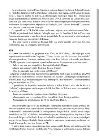 De acordo com o repórter Chico Siqueira, o software da empresa de José Roberto Colnaghi
foi vendido a dezenas de outras prefeituras. Uma delas é a de Penápolis (SP), onde Colnaghi
mora. O negócio acabou na polícia. A administração municipal pagou R$ 1 milhão para
alugar computadores do empresário por dois anos. O TCE (Tribunal de Contas do Estado)
constatou que a metade do dinheiro seria suficiente para comprar (e não alugar) um número
ainda maior de computadores. O prefeito de Penápolis, José Luís dos Santos (PT), recusou-
se a cancelar o contrato com Colnaghi.
    O ex-presidente do PT, José Genoino, confirma ter viajado com o ministro Antonio Palocci
(PT-SP) no jatinho de José Roberto Colnaghi, num voo de Brasília a Ribeirão Preto. José
Genoino não comenta o uso do avião de propriedade de um empresário contratado pelo
Banco do Brasil, por um ministro de Estado:
    - Fiz uma viagem a convite de Palocci. Não vou emitir opinião sobre isso. Só estou
confirmando que fiz a viagem a convite dele.

178
7/11/2005 Em entrevista ao programa Roda Viva, da TV Cultura, Lula nega que houve
pagamento de mensalões no Congresso. “Tenho certeza que não teve essa barbaridade”,
afirma o presidente. Em outro trecho da entrevista, Lula defende o deputado José Dirceu
(PT-SP), apontado como o grande operador do esquema de pagamento a parlamentares.
    - Feliz o país que tem um político da magnitude do Zé Dirceu.
    Lula diz que seria advogado de defesa de José Dirceu:
    - Qual é a acusação que existe contra o Zé Dirceu?
  Apesar de Duda Mendonça, marqueteiro da campanha política que elegeu Lula em 2002,
ter admitido o recebimento de recursos de caixa 2 no exterior, Lula rechaça o evidente crime
eleitoral. Para ele, a prática foi reconhecida apenas pelo “nosso Delúbio”, e tão somente nas
eleições municipais de 2004.
    O presidente da República também defende o filho, Fábio Luís Lula da Silva, o
“Lulinha”, cuja empresa recebeu aporte de R$ 5 milhões da Telemar, uma concessionária
de serviços públicos:
    - Todos os contratos são regulares, todos. Nenhum é irregular.
    Lula não aceita que o ex-prefeito Celso Daniel foi vítima de crime político:
    - Não acredito no envolvimento do PT no caso Celso Daniel.

   Em depoimento sigiloso à CPI dos Bingos, testemunha mantida sob sigilo aponta o em-
presário Roberto Carlos Kurzweil como o intermediário que, em nome do prefeito de Ribei-
rão Preto (SP), Antonio Palocci (PT), conseguiu uma doação de R$ 1 milhão para a campa-
nha de Lula em 2002. O dinheiro teria sido entregue por dois empresários angolanos, donos
de casas de bingo em São Paulo. Roberto Carlos Kurzweil também seria o responsável pelo
aluguel de um Omega blindado. O automóvel teria sido usado para transportar dólares vin-
dos de Cuba que haviam sido doados ao PT.
   O acerto com os dois empresários do jogo teria ocorrido durante um jantar promovido
por Roberto Carlos Kurzweil em Ribeirão Preto. Segundo a testemunha, Antonio Palocci,
                                             191
 