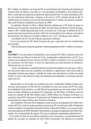 R$ 1 milhão, em dinheiro, em nome do PT, na conta bancária da Coteminas (Companhia de
Tecidos Norte de Minas), cujo dono é o vice-presidente da República, José Alencar (PL-
MG). A operação não apareceu na quebra de sigilo bancário das 16 contas atribuídas ao PT,
em seis instituições financeiras. Suspeita-se de caixa 2. O PT contraíra dívida de R$ 12
milhões junto à Coteminas, em troca do fornecimento de 2,7 milhões de camisetas, distribu-
ídas como brinde de campanha nas eleições de 2004.
   As repórteres Renata Lo Prete e Marta Salomon relatam que o PT ficara de pagar as
despesas em três parcelas, até janeiro de 2005, mas não honrou nenhuma. O primeiro paga-
mento, o R$ 1 milhão detectado pelo Coaf, só foi feito em 17 de maio. E também foi só. O
jornal entrevista Josué Gomes da Silva, filho do vice-presidente José Alencar e presidente
da Coteminas. Ele afirma ter recebido o dinheiro em “cash”, trazido por uma senhora:
   - Era dinheiro do PT. Eu não tinha por que pensar diferente.
   O novo tesoureiro do PT, Paulo Ferreira, diz que a operação não foi contabilizada
pelo partido:
   - Não há nada dessa natureza registrado. Nenhum pagamento de R$ 1 milhão à Coteminas.

206
5/12/2005 O vice-presidente da República, José Alencar (PL-MG), concede entrevista
para informar que Marice Corrêa de Lima, coordenadora administrativa do PT, foi a
senhora encarregada de levar o pacote com R$ 1 milhão, em dinheiro vivo, ao escritório
da Coteminas, em São Paulo. A soma foi depositada em conta bancária do Bradesco.
Declaração do vice de Lula:
   - Como, normalmente, os partidos políticos recebem de doadores ou coisa que o valha, e
nós não temos nada com isso, recebemos em dinheiro e depositamos. Não existe nada na
legislação brasileira que impeça o cidadão de vender uma mercadoria e receber na moeda
do País. O caixa 2 não afetou em nada o procedimento da companhia. A Coteminas não tem
nada com isso.

    Denunciados os envolvidos no escândalo da cueca. O Ministério Público Federal con-
clui que eram propina os US$ 100 mil escondidos na cueca do assessor do PT do Ceará,
José Adalberto Vieira da Silva, e os R$ 200 mil transportados por ele numa maleta. Ele foi
preso ao tentar embarcar no aeroporto de Congonhas, em São Paulo. O dinheiro seria um
acerto do contrato de R$ 300 milhões entre o BNB (Banco do Nordeste do Brasil) e o
consórcio Alusa/STN (Sistema de Transmissão do Nordeste) para construir uma linha de
transmissão de energia elétrica entre Teresina e Fortaleza.
    José Adalberto Vieira da Silva trabalhava como assessor do deputado José Nobre Gui-
marães (PT-CE), irmão do então presidente nacional do PT, José Genoino (SP). O deputado
cearense também vai responder ação judicial. Para o Ministério Público, o ex-assessor espe-
cial da presidência do BNB, Kennedy Moura Ramos, do grupo do deputado José Nobre Gui-
marães, foi o intermediário do negócio. Ele será acionado por improbidade administrativa.
  O Conselho de Ética da Assembleia Legislativa do Ceará aprova o encaminhamento do
pedido de cassação do mandato de José Nobre Guimarães. Ele admitiu ter recebido
                                            208
 