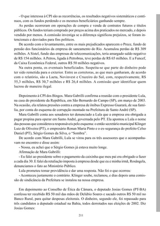 - O que interessa à CPI são as recorrências, os resultados negativos sistemáticos e contí-
nuos, com os fundos perdendo e os mesmos beneficiários ganhando sempre.
    As perdas ocorreram em operações de compra e venda de contratos futuros e títulos
públicos. Os fundos teriam comprado por preços acima dos praticados no mercado, e depois
vendido por menos. A comissão investiga se a diferença significou prejuízos, se foram in-
tencionais e desviados para fins políticos.
    De acordo com o levantamento, entre os mais prejudicados aparecem o Prece, fundo de
pensão dos funcionários da empresa de saneamento do Rio. Acumulou perdas de R$ 309
milhões. A Sistel, fundo das empresas de telecomunicações, teria amargado saldo negativo
de R$ 154 milhões. A Petros, ligada à Petrobras, teve perdas de R$ 65 milhões. E a Funcef,
da Caixa Econômica Federal, outros R$ 50 milhões negativos.
    Na outra ponta, os eventuais beneficiados. Suspeita-se que parte do dinheiro pode
ter sido remetida para o exterior. Entre as corretoras, as que mais ganharam, de acordo
com o relatório, são a Laeta, Novinvest e Cruzeiro do Sul, com, respectivamente, R$
55,3 milhões, R$ 30,7 milhões e R$ 26,4 milhões. A comissão quer identificar quem
lucrou de maneira ilegal.

    Depoimento à CPI dos Bingos. Mara Gabrilli confirma a reunião com o presidente Lula,
na casa do presidente da República, em São Bernardo do Campo (SP), em março de 2003.
Na ocasião, ela relatou pressões contra a empresa de ônibus Expresso Guarará, de sua famí-
lia, por conta do esquema de corrupção montado na Prefeitura de Santo André (SP).
    Mara Gabrilli conta aos senadores ter denunciado a Lula que a empresa era obrigada a
pagar propina para operar em Santo André, governada pelo PT. Ela apontou a Lula o nome
das pessoas que considerava responsáveis pelo esquema: o então secretário municipal Klinger
Luiz de Oliveira (PT), o empresário Ronan Maria Pinto e o ex-segurança do prefeito Celso
Daniel (PT), Sérgio Gomes da Silva, o “Sombra”.
    De acordo com Mara Gabrilli, Lula se virou para os três assessores que o acompanha-
vam no encontro e disse assim:
    - Nossa, eu achei que o Sérgio Gomes já estava muito longe.
    Afirmação de Mara Gabrilli:
    - Eu falei ao presidente sobre o pagamento da caixinha que meu pai era obrigado a fazer
a cada dia 30. E falei da retaliação imposta à empresa desde que eu e minha irmã, Rosângela,
denunciamos o fato ao Ministério Público.
    Lula prometeu tomar providência e dar uma resposta. Não foi o que ocorreu:
    - Aconteceu justamente o contrário. Klinger soube, reclamou, e dias depois uma comis-
são de sindicância da Prefeitura se instalou na nossa empresa.

    Em depoimento ao Conselho de Ética da Câmara, o deputado Josias Gomes (PT-BA)
confessa ter recebido R$ 50 mil das mãos de Delúbio Soares e sacado outros R$ 50 mil no
Banco Rural, para quitar despesas eleitorais. O dinheiro, segundo ele, foi repassado para
três candidatos a deputado estadual na Bahia, todos derrotados nas eleições de 2002. Diz
Josias Gomes:
                                              211
 
