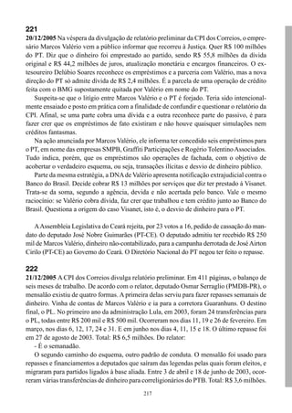 221
20/12/2005 Na véspera da divulgação de relatório preliminar da CPI dos Correios, o empre-
sário Marcos Valério vem a público informar que recorreu à Justiça. Quer R$ 100 milhões
do PT. Diz que o dinheiro foi emprestado ao partido, sendo R$ 55,8 milhões da dívida
original e R$ 44,2 milhões de juros, atualização monetária e encargos financeiros. O ex-
tesoureiro Delúbio Soares reconhece os empréstimos e a parceria com Valério, mas a nova
direção do PT só admite dívida de R$ 2,4 milhões. É a parcela de uma operação de crédito
feita com o BMG supostamente quitada por Valério em nome do PT.
    Suspeita-se que o litígio entre Marcos Valério e o PT é forjado. Teria sido intencional-
mente ensaiado e posto em prática com a finalidade de confundir e questionar o relatório da
CPI. Afinal, se uma parte cobra uma dívida e a outra reconhece parte do passivo, é para
fazer crer que os empréstimos de fato existiram e não houve quaisquer simulações nem
créditos fantasmas.
    Na ação anunciada por Marcos Valério, ele informa ter concedido seis empréstimos para
o PT, em nome das empresas SMPB, Graffiti Participações e Rogério Tolentino Associados.
Tudo indica, porém, que os empréstimos são operações de fachada, com o objetivo de
acobertar o verdadeiro esquema, ou seja, transações ilícitas e desvio de dinheiro público.
    Parte da mesma estratégia, a DNA de Valério apresenta notificação extrajudicial contra o
Banco do Brasil. Decide cobrar R$ 13 milhões por serviços que diz ter prestado à Visanet.
Trata-se da soma, segundo a agência, devida e não acertada pelo banco. Vale o mesmo
raciocínio: se Valério cobra dívida, faz crer que trabalhou e tem crédito junto ao Banco do
Brasil. Questiona a origem do caso Visanet, isto é, o desvio de dinheiro para o PT.

   A Assembleia Legislativa do Ceará rejeita, por 23 votos a 16, pedido de cassação do man-
dato do deputado José Nobre Guimarães (PT-CE). O deputado admitiu ter recebido R$ 250
mil de Marcos Valério, dinheiro não-contabilizado, para a campanha derrotada de José Airton
Cirilo (PT-CE) ao Governo do Ceará. O Diretório Nacional do PT negou ter feito o repasse.

222
21/12/2005 A CPI dos Correios divulga relatório preliminar. Em 411 páginas, o balanço de
seis meses de trabalho. De acordo com o relator, deputado Osmar Serraglio (PMDB-PR), o
mensalão existiu de quatro formas. A primeira delas serviu para fazer repasses semanais de
dinheiro. Vinha de contas de Marcos Valério e ia para a corretora Guaranhuns. O destino
final, o PL. No primeiro ano da administração Lula, em 2003, foram 24 transferências para
o PL, todas entre R$ 200 mil e R$ 500 mil. Ocorreram nos dias 11, 19 e 26 de fevereiro. Em
março, nos dias 6, 12, 17, 24 e 31. E em junho nos dias 4, 11, 15 e 18. O último repasse foi
em 27 de agosto de 2003. Total: R$ 6,5 milhões. Do relator:
   - É o semanadão.
   O segundo caminho do esquema, outro padrão de conduta. O mensalão foi usado para
repasses e financiamentos a deputados que saíram das legendas pelas quais foram eleitos, e
migraram para partidos ligados à base aliada. Entre 3 de abril e 18 de junho de 2003, ocor-
reram várias transferências de dinheiro para correligionários do PTB. Total: R$ 3,6 milhões.
                                             217
 