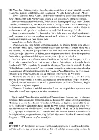 SP). Venceslau relata que enviou cópias da carta encaminhada a Lula a várias lideranças do
PT, entre as quais os senadores Aloizio Mercadante (PT-SP) e Eduardo Suplicy (PT-SP):
   - Levei a denúncia para o Aloizio. Ele ficou chocadíssimo e disse: “Isso é nitroglicerina
pura”. Mas não fez nada. Afirmava que tentava e não conseguia. O silêncio continuou.
   Entre os conhecedores do esquema, Venceslau cita lideranças petistas, a saber: Gilberto
Carvalho, Paulo Frateschi, José Genoino, Arlindo Chinaglia, Luiz Eduardo Greenhalgh e
Paulo Okamotto, que ocupou a função de arrecadador de dinheiro para o partido. Venceslau
lembra-se do recado que diz ter recebido na época de Frei Betto, amigo de Lula:
   - Para explicar a situação, Frei Betto falou: “Se o Lula souber que alguém está conver-
sando com você, ele jura que aquela pessoa vai ser decapitada do partido”. Ninguém teve
ousadia ou coragem para ficar do meu lado.
   Venceslau acusa Paulo Okamotto:
   - O Paulo, que não tinha função nenhuma no partido, me chamou de lado e me admoes-
tou, dizendo: “Olha, rapaz, você precisa ter cuidado com o que fala”. Ele era o bate-pau, o
pau mandado que executa qualquer tarefa, não quer saber se é lícito ou não. O mesmo
Paulo, que hoje é presidente do Sebrae, pedia nas prefeituras do PT a lista de empresários
fornecedores, que tinham dinheiro para receber, com objetivo de visitá-los.
   Para Venceslau, o seu afastamento da Prefeitura de São José dos Campos, em 1993,
decorre do veto que impôs ao contrato com a Cpem. Entrevistada, a deputada Ângela
Guadagnin (PT-SP), ex-prefeita do município, afirma que Venceslau foi demitido devido a
“dificuldades de relacionamento”, mas reconhece que auditoria na época constatou fraude e
o contrato com a Cpem foi interrompido. Em relação a Paulo Okamotto, a ex-prefeita con-
firma que ele a procurou, atrás da lista de empresas fornecedoras da Prefeitura:
   - Okamotto não era um Marcos Valério, estava mais para Delúbio. O que fica desse
episódio é que se conhecia o esquema de arrecadação paralela há muito tempo, desde 1993.
   Questionada se considerava normal o procedimento de Paulo Okamotto, Ângela
Guadagnin dá a seguinte resposta:
   - Não estou dizendo se era dinheiro ou caixa 2, mas que ele poderia se apresentar a um
fornecedor, a qualquer empresa, e solicitar uma doação.

   Técnicos da CPI dos Correios identificam 82 depósitos em dinheiro, sem registros dos
nomes dos depositantes, nas contas bancárias do BankBoston ligadas ao publicitário Duda
Mendonça e à sócia dele, Zilmar Fernandes da Silveira. Os depósitos somam R$ 2,2 mi-
lhões, sendo que 46 deles foram feitos a partir de 2003. Zilmar Fernandes da Silveira rece-
beu 41 depósitos sem identificação. O maior deles, de R$ 255 mil, em 20 de dezembro de
2002, logo após a eleição de Lula. O depósito mais alto saiu em nome da Comunicação e
Estratégia Política, empresa de marketing de Duda Mendonça. Recebeu R$ 400 mil em 31
de agosto de 2004, ano de eleições municipais.

250
18/1/2006 A CPI dos Bingos apresenta relatório preliminar sobre o caso Caixa Econômi-
ca Federal/Gtech, que investiga contrato de R$ 650 milhões assinado entre a estatal do
                                             226
 