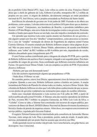 do ex-prefeito Celso Daniel (PT). Aqui, Lula voltou ao centro da crise. Francisco Daniel
disse que o chefe de gabinete de Lula, Gilberto Carvalho, transportou R$ 1,2 milhão de
propina em seu carro. A origem do dinheiro, devidamente entregue ao então presidente
nacional do PT, José Dirceu, seria a propina arrecadada na Prefeitura de Santo André.
    José Dirceu foi afastado do governo em 16 de junho de 2005. Fazendo-se de alheio aos
problemas, como sempre, Lula deu entrevista em Luziânia (GO) para dizer que as denúnci-
as eram “vazias”. Entrementes, nos bastidores de Brasília, o presidente trabalhava para
frustrar a CPI dos Bingos, uma nova fonte de investigações contra o seu governo. Prometeu
mundos e fundos para quem ficasse ao seu lado, mas não impediu a instalação da comissão.
    Um episódio que mostrou Lula como sujeito atuante nos bastidores de seu governo, e
não alguém sempre por fora dos “detalhes” comprometedores, como procurava se mostrar.
Foi o caso da “simples” nomeação do diretor de Engenharia da empresa estatal Furnas
Centrais Elétricas. O assunto relatado por Roberto Jefferson ocupou várias páginas de jor-
nal. Não era para menos. O diretor, Dimas Toledo, administrava, de acordo com Roberto
Jefferson, uma “sobra” de R$ 3 milhões ou R$ 4 milhões por mês, dependendo da versão,
dinheiro abocanhado quase integralmente pelo PT.
    O caso Furnas acabou contribuindo para o desgaste da relação PT/PTB, pois o partido
de Roberto Jefferson não aceitava ficar à margem, relegado a um segundo plano. Pois bem:
na partilha de cargos do governo, ficou combinado que Jefferson exerceria influência em
Furnas. Ele queria trocar Dimas Toledo. Lula era simpático ao pleito do PTB. O presidente
dissera a Jefferson:
    - Roberto, por que está demorando tanto?
    Lula não aceitaria argumentação alguma que prejudicasse o PTB:
    - Nada disso. O Dimas vai sair.
    No caminho, porém, estava José Dirceu, aparentemente cioso da fortuna em comissões
e propina. Quando a casa caiu, Roberto Jefferson contou a história aos jornais. A reação
instantânea do Palácio do Planalto foi afastar todos os citados, inclusive Dimas Toledo. Mas
a história de Roberto Jefferson revelou que Lula tinha pleno conhecimento do que se passa-
va nos porões do governo e palpitaria nas nomeações para cargos de escalões inferiores.
    Outro caso vinculado diretamente a Lula ocorreu em 8 de julho de 2005, a partir de
notícia publicada pelo jornal O Globo. A Telemar, uma das maiores operadoras de telefonia
do País, investira R$ 5 milhões na pequena Gamecorp, de Fábio Luís Lula da Silva, o
“Lulinha”. Como se sabe, a Telemar fora constituída com recursos de origem pública, pro-
venientes do Banco do Brasil, BNDES (Banco Nacional de Desenvolvimento Econômico e
Social) e fundos de pensão de empresas estatais. Além disso, era empresa concessionária de
serviço público, regulada pelo Governo Federal.
    O negócio Telemar/Gamecorp foi intermediado pela consultoria de Antoninho Marmo
Trevisan, outro amigo de Lula. Para o presidente, porém, nada de errado. A reação dele,
nervosa, pretendendo pôr um ponto final no assunto que envolvia seu filho:
    - Estão querendo mexer na minha vida privada. Isso é uma baixaria, um golpe baixo, um
desrespeito. Isso é irracional.

                                             27
 