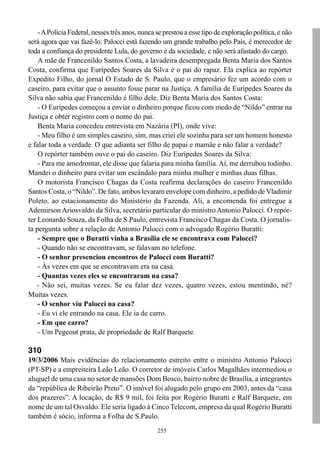 - A Polícia Federal, nesses três anos, nunca se prestou a esse tipo de exploração política, e não
será agora que vai fazê-lo. Palocci está fazendo um grande trabalho pelo País, é merecedor de
toda a confiança do presidente Lula, do governo e da sociedade, e não será afastado do cargo.
    A mãe de Francenildo Santos Costa, a lavadeira desempregada Benta Maria dos Santos
Costa, confirma que Eurípedes Soares da Silva é o pai do rapaz. Ela explica ao repórter
Expedito Filho, do jornal O Estado de S. Paulo, que o empresário fez um acordo com o
caseiro, para evitar que o assunto fosse parar na Justiça. A família de Eurípedes Soares da
Silva não sabia que Francenildo é filho dele. Diz Benta Maria dos Santos Costa:
    - O Eurípedes começou a enviar o dinheiro porque ficou com medo de “Nildo” entrar na
Justiça e obter registro com o nome do pai.
    Benta Maria concedeu entrevista em Nazária (PI), onde vive:
    - Meu filho é um simples caseiro, sim, mas criei ele sozinha para ser um homem honesto
e falar toda a verdade. O que adianta ser filho de papai e mamãe e não falar a verdade?
    O repórter também ouve o pai do caseiro. Diz Eurípedes Soares da Silva:
    - Para me amedrontar, ele disse que falaria para minha família. Aí, me derrubou todinho.
Mandei o dinheiro para evitar um escândalo para minha mulher e minhas duas filhas.
    O motorista Francisco Chagas da Costa reafirma declarações do caseiro Francenildo
Santos Costa, o “Nildo”. De fato, ambos levaram envelope com dinheiro, a pedido de Vladimir
Poleto, ao estacionamento do Ministério da Fazenda. Ali, a encomenda foi entregue a
Ademirson Ariosvaldo da Silva, secretário particular do ministro Antonio Palocci. O repór-
ter Leonardo Souza, da Folha de S.Paulo, entrevista Francisco Chagas da Costa. O jornalis-
ta pergunta sobre a relação de Antonio Palocci com o advogado Rogério Buratti:
    - Sempre que o Buratti vinha a Brasília ele se encontrava com Palocci?
    - Quando não se encontravam, se falavam no telefone.
    - O senhor presenciou encontros de Palocci com Buratti?
    - Às vezes em que se encontravam era na casa.
    - Quantas vezes eles se encontraram na casa?
    - Não sei, muitas vezes. Se eu falar dez vezes, quatro vezes, estou mentindo, né?
Muitas vezes.
    - O senhor viu Palocci na casa?
    - Eu vi ele entrando na casa. Ele ia de carro.
    - Em que carro?
    - Um Pegeout prata, de propriedade de Ralf Barquete.

310
19/3/2006 Mais evidências do relacionamento estreito entre o ministro Antonio Palocci
(PT-SP) e a empreiteira Leão Leão. O corretor de imóveis Carlos Magalhães intermediou o
aluguel de uma casa no setor de mansões Dom Bosco, bairro nobre de Brasília, a integrantes
da “república de Ribeirão Preto”. O imóvel foi alugado pelo grupo em 2003, antes da “casa
dos prazeres”. A locação, de R$ 9 mil, foi feita por Rogério Buratti e Ralf Barquete, em
nome de um tal Osvaldo. Ele seria ligado à Cinco Telecom, empresa da qual Rogério Buratti
também é sócio, informa a Folha de S.Paulo.
                                                 255
 