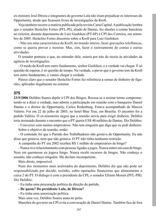 ex-ministro José Dirceu e integrantes do governo Lula não iriam prejudicar os interesses do
Opportunity, desde que ficassem livres de investigações da Kroll.
   Veja também recorre a matéria publicada pela revista Carta Capital. A publicação lembra
que o senador Heráclito Fortes (PFL-PI), aliado de Dantas, fez alusões a contas bancárias
no exterior, durante depoimento de Luiz Gushiken (PT-SP) à CPI dos Correios, em setem-
bro de 2005. Heráclito Fortes discorreu sobre a Kroll para Luiz Gushiken:
   - Não era uma característica da Kroll, no mundo inteiro, fazer gravações telefônicas,
como se queria provar e mostrar. Mas, sim, fazer o rastreamento de contas e outras
atividades.
   O senador pontuou o que, no entender dele, estaria por trás do receio às atividades da
agência de investigações:
   - O medo da Kroll tem outro fundamento, senhor Gushiken, e a verdade vai chegar. É só
questão de esperar, é só questão de tempo. Na verdade, o pavor que o governo tem da Kroll
tem outro fundamento, e vamos chegar à verdade.
   Parece claro que o senador Heráclito Fortes fez referência a somas de dinheiro de figu-
rões, aplicadas ilegalmente no exterior.

375
23/5/2006 Delúbio Soares depõe à CPI dos Bingos. Recusa-se a assinar termo comprome-
tendo-se a dizer a verdade, mas admite a participação em reunião com o banqueiro Daniel
Dantas e o diretor do Opportunity, Carlos Rodenburg. Estava acompanhado de Marcos
Valério. Foi em 22 de julho de 2003, no hotel Blue Tree, em Brasília. O encontro foi a
pedido Valério. O ex-tesoureiro negou que a reunião serviu para exigir dinheiro. Delúbio
teria insinuado durante o encontro que o PT queria US$ 40 milhões de Dantas. Diz Delúbio:
    - Conversei com muitos empresários. Não tem ninguém que diga que eu pedi dinheiro.
    Sobre o objetivo da reunião, então:
    - O conteúdo foi que o Partido dos Trabalhadores não gostava do Opportunity. Eu não
disse que gostava, nem que não gostava. O PT não tinha nenhuma restrição.
    A campanha do PT em 2002 recebeu R$ 1 milhão de empresários de bingo?
    - Nunca tive relacionamento com pessoas ligadas a jogos. Nunca entrei em casa de bingo.
Nem em quermesse eu jogava bingo. Nunca recebi recursos de bingos. Não conheço o
assunto, não conheço ninguém. Me declaro incompetente.
    Mais direto, impossível.
    Num dos momentos mais acalorados do depoimento, Delúbio diz que não pode ser
responsabilizado por decidir, sozinho, sobre operações financeiras que alimentaram o
caixa 2 do PT. O diálogo é com o presidente da CPI, o senador Efraim Morais (PFL-PB).
Diz Delúbio:
    - Eu tinha uma procuração política da direção do partido.
    - De quem? Do presidente Lula, de Dirceu?
    - Eu tinha uma autorização política.
    Mais uma vez, Delúbio Soares mata no peito.
    Manobra do governo na CPI evita a convocação de Daniel Dantas. Também fica de fora
                                            287
 