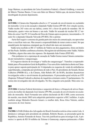 Jorge Mattoso, ex-presidente da Caixa Econômica Federal, e Daniel Goldberg, o assessor
de Márcio Thomaz Bastos. E isso sem falar em Marcos Valério que, da mesma forma, foi
desobrigado de prestar depoimento.

376
24/5/2006 A Câmara dos Deputados absolve o 11º acusado de envolvimento no escândalo
do mensalão. Livra-se da cassação o deputado Vadão Gomes (PP-SP). Em votação secreta,
Vadão recebe 243 votos em sua defesa, contra 161 a favor da perda do mandato. Há 16
abstenções, quatro votos em branco e um nulo. Vadão foi acusado de receber R$ 3,7 mi-
lhões do caixa 2 do PT. O Conselho de Ética da Câmara aprovou parecer, inocentando-o. O
autor foi o deputado Eduardo Valverde (PT-RO). Diz o petista:
    - Seria fácil seguir o consenso de grande parte dos meios de comunicação, me aproveitar
disso e crucificar mais um. Mas assumi a responsabilidade de remar contra a maré. Sei que
amanhã parte da imprensa estampará que foi absolvido mais um mensaleiro.
    Vadão teria recebido os R$ 3,7 milhões de Valério em dois pagamentos, feitos em hotéis
de São Paulo. Delúbio confirmou a história. Há registro de telefonemas entre Vadão, Valério
e Delúbio, alguns dias antes dos repasses. Do deputado João Fontes (PDT-SE):
    - Não podíamos ter a esperança de cassação de Vadão Gomes numa Câmara contamina-
da por mensaleiros e sanguessugas.
    O Congresso desiste de investigar a “máfia dos sanguessugas”. Transfere a responsabi-
lidade para a Procuradoria-Geral da República. Fica sem efeito sindicância aberta na Câma-
ra para apurar suposta participação de 16 deputados no esquema de venda de ambulâncias
superfaturadas, compradas por prefeituras de todo o País. Os presidentes do Senado, Renan
Calheiros (PMDB-AL), e da Câmara, Aldo Rebelo (PC do B-SP), decidem desautorizar
investigações sobre o envolvimento de parlamentares. O procurador-geral solicita ao STF
(Supremo Tribunal Federal) a abertura de inquéritos criminais contra 15 parlamentares. Os
nomes dos investigados não são divulgados. No fim, ninguém seria punido. Mais uma vez.

381
29/5/2006 A Justiça Federal determina o sequestro de bens e o bloqueio de ativos finan-
ceiros da mulher do deputado José Janene (PP-PR), acusado de envolvimento no escân-
dalo do mensalão. Stael Fernanda tem salário declarado de R$ 5.000, como assessora
do marido, mas desde 2003 teria adquirido patrimônio superior a R$ 2 milhões. A ação
também atinge Mehedin Hussein Jenani e a mulher dele, Rosa Alice Valente, ambos
assessores de José Janene.

388
5/6/2006 A OAB (Ordem dos Advogados do Brasil) formaliza notícia-crime contra Lula. A
denúncia é entregue pelo presidente da entidade, Roberto Busato, ao procurador-geral da
República, Antonio Fernando de Souza. Traz três justificativas para investigar Lula. A pri-
meira é o aporte de R$ 10 milhões da Telemar à Gamecorp, empresa pertencente a Fábio

                                            288
 