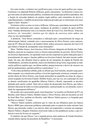 Em outro trecho, o relatório traz justificativa para a troca de apoio político por cargos.
Conforme o ex-deputado Roberto Jefferson, grafa o documento, “as diretorias e outros car-
gos relevantes na administração pública, resultantes da composição político-partidária, têm
a função de arrecadar dinheiro do próprio órgão público, pela sistemática do desvio e
superfaturamento, e também de pressionar empresas privadas que se relacionam com esses
órgãos a fazer ‘doações’”.
    O relatório refere-se uma vez mais a Jefferson. Afirma que o presidente nacional do PTB
salientou que indicações para cargos, mudanças de partidos e compra de apoio político
eram “tratadas diretamente com o ex-ministro chefe da Casa Civil, José Dirceu. Tratavam,
inclusive, do ‘mensalão’, matéria que foi objeto de conversa entre ambos em
cinco ou seis oportunidades”.
    A denúncia: “José Dirceu comandava a indicação para o preenchimento de cargos na
administração federal, contando com o assessoramento de Silvio Pereira, como represen-
tante do PT, Marcelo Sereno e de Sandra Cabral, ambos assessores especiais da Casa Civil
que tinham a função de acompanhar essas nomeações”.
    Mais: “Delúbio Soares, José Genoino e Silvio Pereira, dirigentes do Partido dos Traba-
lhadores, atuavam no esquema como se fossem representantes do governo. Silvio Pereira,
em diversos depoimentos, foi apontado como um dos responsáveis pelas indicações para o
preenchimento de cargos e funções públicas no Governo Federal, fato pelo mesmo confir-
mado. Ou seja, não obstante tratar-se apenas de um integrante da cúpula do Partido dos
Trabalhadores, secretário do partido, atuava nos bastidores do governo, negociando as indi-
cações políticas espúrias que, em última análise, proporcionavam o desvio de recursos em
prol de parlamentares, partidos políticos e particulares”. (...)
    “Com a base probatória colhida, pode-se afirmar que José Genoino, até pelo cargo parti-
dário ocupado, era o interlocutor político visível da organização criminosa, contando com o
auxílio direto de Silvio Pereira, cuja função primordial na quadrilha era tratar de cargos a
serem ocupados no Governo Federal. Delúbio Soares, por sua vez, era o principal elo com
as demais ramificações da quadrilha (Marcos Valério e Rural), repassando as decisões
adotadas pelo núcleo central. Tudo sob as ordens do denunciado José Dirceu, que tinha o
domínio funcional de todos os crimes perpetrados, caracterizando-se, em arremate, como o
chefe do organograma delituoso.”
    De acordo com o procurador-geral, eram frequentes “as reuniões no Diretório do PT, em
Brasília, entre Marcos Valério, Delúbio Soares e Silvio Pereira, além de encontros no hall
do hotel Blue Tree, também em Brasília, onde Marcos Valério passou a se hospedar para
facilitar os contatos”. E mais:
    “Marcos Valério também confirmou que se valeu da sua influência junto aos bancos
Rural e BMG para solucionar problema enfrentado pela ex-esposa do então ministro José
Dirceu, que pretendia vender o seu imóvel, obter um empréstimo e arrumar um emprego.
Marcos Valério e Rogério Tolentino resolveram todas as três pendências acima, o que evi-
dencia a troca de favores no esquema.”
    O relatório cita que Dirceu “era a segunda pessoa mais poderosa do Estado brasileiro,
estando abaixo apenas do presidente da República”. E acrescenta:
                                              297
 