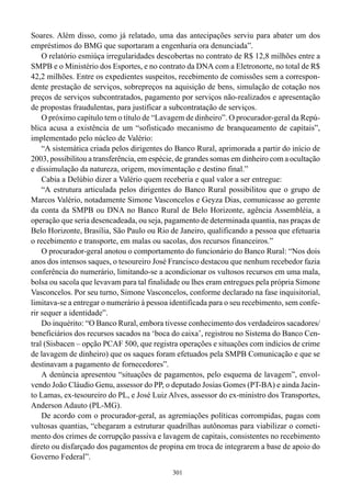Soares. Além disso, como já relatado, uma das antecipações serviu para abater um dos
empréstimos do BMG que suportaram a engenharia ora denunciada”.
    O relatório esmiúça irregularidades descobertas no contrato de R$ 12,8 milhões entre a
SMPB e o Ministério dos Esportes, e no contrato da DNA com a Eletronorte, no total de R$
42,2 milhões. Entre os expedientes suspeitos, recebimento de comissões sem a correspon-
dente prestação de serviços, sobrepreços na aquisição de bens, simulação de cotação nos
preços de serviços subcontratados, pagamento por serviços não-realizados e apresentação
de propostas fraudulentas, para justificar a subcontratação de serviços.
    O próximo capítulo tem o título de “Lavagem de dinheiro”. O procurador-geral da Repú-
blica acusa a existência de um “sofisticado mecanismo de branqueamento de capitais”,
implementado pelo núcleo de Valério:
    “A sistemática criada pelos dirigentes do Banco Rural, aprimorada a partir do início de
2003, possibilitou a transferência, em espécie, de grandes somas em dinheiro com a ocultação
e dissimulação da natureza, origem, movimentação e destino final.”
    Cabia a Delúbio dizer a Valério quem receberia e qual valor a ser entregue:
    “A estrutura articulada pelos dirigentes do Banco Rural possibilitou que o grupo de
Marcos Valério, notadamente Simone Vasconcelos e Geyza Dias, comunicasse ao gerente
da conta da SMPB ou DNA no Banco Rural de Belo Horizonte, agência Assembléia, a
operação que seria desencadeada, ou seja, pagamento de determinada quantia, nas praças de
Belo Horizonte, Brasília, São Paulo ou Rio de Janeiro, qualificando a pessoa que efetuaria
o recebimento e transporte, em malas ou sacolas, dos recursos financeiros.”
    O procurador-geral anotou o comportamento do funcionário do Banco Rural: “Nos dois
anos dos intensos saques, o tesoureiro José Francisco destacou que nenhum recebedor fazia
conferência do numerário, limitando-se a acondicionar os vultosos recursos em uma mala,
bolsa ou sacola que levavam para tal finalidade ou lhes eram entregues pela própria Simone
Vasconcelos. Por seu turno, Simone Vasconcelos, conforme declarado na fase inquisitorial,
limitava-se a entregar o numerário à pessoa identificada para o seu recebimento, sem confe-
rir sequer a identidade”.
    Do inquérito: “O Banco Rural, embora tivesse conhecimento dos verdadeiros sacadores/
beneficiários dos recursos sacados na ‘boca do caixa’, registrou no Sistema do Banco Cen-
tral (Sisbacen – opção PCAF 500, que registra operações e situações com indícios de crime
de lavagem de dinheiro) que os saques foram efetuados pela SMPB Comunicação e que se
destinavam a pagamento de fornecedores”.
    A denúncia apresentou “situações de pagamentos, pelo esquema de lavagem”, envol-
vendo João Cláudio Genu, assessor do PP, o deputado Josias Gomes (PT-BA) e ainda Jacin-
to Lamas, ex-tesoureiro do PL, e José Luiz Alves, assessor do ex-ministro dos Transportes,
Anderson Adauto (PL-MG).
    De acordo com o procurador-geral, as agremiações políticas corrompidas, pagas com
vultosas quantias, “chegaram a estruturar quadrilhas autônomas para viabilizar o cometi-
mento dos crimes de corrupção passiva e lavagem de capitais, consistentes no recebimento
direto ou disfarçado dos pagamentos de propina em troca de integrarem a base de apoio do
Governo Federal”.
                                             301
 