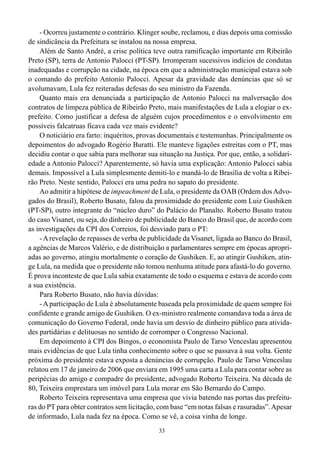 - Ocorreu justamente o contrário. Klinger soube, reclamou, e dias depois uma comissão
de sindicância da Prefeitura se instalou na nossa empresa.
    Além de Santo André, a crise política teve outra ramificação importante em Ribeirão
Preto (SP), terra de Antonio Palocci (PT-SP). Irromperam sucessivos indícios de condutas
inadequadas e corrupção na cidade, na época em que a administração municipal estava sob
o comando do prefeito Antonio Palocci. Apesar da gravidade das denúncias que só se
avolumavam, Lula fez reiteradas defesas do seu ministro da Fazenda.
    Quanto mais era denunciada a participação de Antonio Palocci na malversação dos
contratos de limpeza pública de Ribeirão Preto, mais manifestações de Lula a elogiar o ex-
prefeito. Como justificar a defesa de alguém cujos procedimentos e o envolvimento em
possíveis falcatruas ficava cada vez mais evidente?
    O noticiário era farto: inquéritos, provas documentais e testemunhas. Principalmente os
depoimentos do advogado Rogério Buratti. Ele manteve ligações estreitas com o PT, mas
decidiu contar o que sabia para melhorar sua situação na Justiça. Por que, então, a solidari-
edade a Antonio Palocci? Aparentemente, só havia uma explicação: Antonio Palocci sabia
demais. Impossível a Lula simplesmente demiti-lo e mandá-lo de Brasília de volta a Ribei-
rão Preto. Neste sentido, Palocci era uma pedra no sapato do presidente.
    Ao admitir a hipótese de impeachment de Lula, o presidente da OAB (Ordem dos Advo-
gados do Brasil), Roberto Busato, falou da proximidade do presidente com Luiz Gushiken
(PT-SP), outro integrante do “núcleo duro” do Palácio do Planalto. Roberto Busato tratou
do caso Visanet, ou seja, do dinheiro de publicidade do Banco do Brasil que, de acordo com
as investigações da CPI dos Correios, foi desviado para o PT:
    - A revelação de repasses de verba de publicidade da Visanet, ligada ao Banco do Brasil,
a agências de Marcos Valério, e de distribuição a parlamentares sempre em épocas apropri-
adas ao governo, atingiu mortalmente o coração de Gushiken. E, ao atingir Gushiken, atin-
ge Lula, na medida que o presidente não tomou nenhuma atitude para afastá-lo do governo.
É prova inconteste de que Lula sabia exatamente de todo o esquema e estava de acordo com
a sua existência.
    Para Roberto Busato, não havia dúvidas:
    - A participação de Lula é absolutamente baseada pela proximidade de quem sempre foi
confidente e grande amigo de Gushiken. O ex-ministro realmente comandava toda a área de
comunicação do Governo Federal, onde havia um desvio de dinheiro público para ativida-
des partidárias e delituosas no sentido de corromper o Congresso Nacional.
    Em depoimento à CPI dos Bingos, o economista Paulo de Tarso Venceslau apresentou
mais evidências de que Lula tinha conhecimento sobre o que se passava à sua volta. Gente
próxima do presidente estava exposta a denúncias de corrupção. Paulo de Tarso Venceslau
relatou em 17 de janeiro de 2006 que enviara em 1995 uma carta a Lula para contar sobre as
peripécias do amigo e compadre do presidente, advogado Roberto Teixeira. Na década de
80, Teixeira emprestara um imóvel para Lula morar em São Bernardo do Campo.
    Roberto Teixeira representava uma empresa que vivia batendo nas portas das prefeitu-
ras do PT para obter contratos sem licitação, com base “em notas falsas e rasuradas”. Apesar
de informado, Lula nada fez na época. Como se vê, a coisa vinha de longe.
                                              33
 