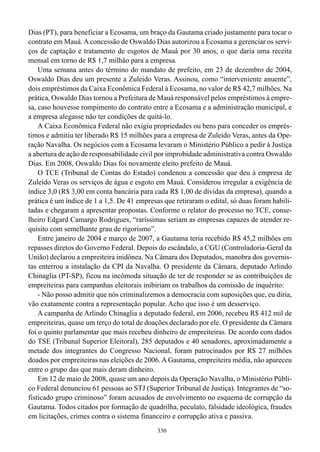 Dias (PT), para beneficiar a Ecosama, um braço da Gautama criado justamente para tocar o
contrato em Mauá. A concessão de Oswaldo Dias autorizou a Ecosama a gerenciar os servi-
ços de captação e tratamento de esgotos de Mauá por 30 anos, o que daria uma receita
mensal em torno de R$ 1,7 milhão para a empresa.
    Uma semana antes do término do mandato de prefeito, em 23 de dezembro de 2004,
Oswaldo Dias deu um presente a Zuleido Veras. Assinou, como “interveniente anuente”,
dois empréstimos da Caixa Econômica Federal à Ecosama, no valor de R$ 42,7 milhões. Na
prática, Oswaldo Dias tornou a Prefeitura de Mauá responsável pelos empréstimos à empre-
sa, caso houvesse rompimento do contrato entre a Ecosama e a administração municipal, e
a empresa alegasse não ter condições de quitá-lo.
    A Caixa Econômica Federal não exigiu propriedades ou bens para conceder os emprés-
timos e admitiu ter liberado R$ 15 milhões para a empresa de Zuleido Veras, antes da Ope-
ração Navalha. Os negócios com a Ecosama levaram o Ministério Público a pedir à Justiça
a abertura de ação de responsabilidade civil por improbidade administrativa contra Oswaldo
Dias. Em 2008, Oswaldo Dias foi novamente eleito prefeito de Mauá.
    O TCE (Tribunal de Contas do Estado) condenou a concessão que deu à empresa de
Zuleido Veras os serviços de água e esgoto em Mauá. Considerou irregular a exigência de
índice 3,0 (R$ 3,00 em conta bancária para cada R$ 1,00 de dívidas da empresa), quando a
prática é um índice de 1 a 1,5. De 41 empresas que retiraram o edital, só duas foram habili-
tadas e chegaram a apresentar propostas. Conforme o relator do processo no TCE, conse-
lheiro Edgard Camargo Rodrigues, “raríssimas seriam as empresas capazes de atender re-
quisito com semelhante grau de rigorismo”.
    Entre janeiro de 2004 e março de 2007, a Gautama teria recebido R$ 45,2 milhões em
repasses diretos do Governo Federal. Depois do escândalo, a CGU (Controladoria-Geral da
União) declarou a empreiteira inidônea. Na Câmara dos Deputados, manobra dos governis-
tas enterrou a instalação da CPI da Navalha. O presidente da Câmara, deputado Arlindo
Chinaglia (PT-SP), ficou na incômoda situação de ter de responder se as contribuições de
empreiteiras para campanhas eleitorais inibiriam os trabalhos da comissão de inquérito:
    - Não posso admitir que nós criminalizemos a democracia com suposições que, eu diria,
vão exatamente contra a representação popular. Acho que isso é um desserviço.
    A campanha de Arlindo Chinaglia a deputado federal, em 2006, recebeu R$ 412 mil de
empreiteiras, quase um terço do total de doações declarado por ele. O presidente da Câmara
foi o quinto parlamentar que mais recebeu dinheiro de empreiteiras. De acordo com dados
do TSE (Tribunal Superior Eleitoral), 285 deputados e 40 senadores, aproximadamente a
metade dos integrantes do Congresso Nacional, foram patrocinados por R$ 27 milhões
doados por empreiteiras nas eleições de 2006. A Gautama, empreiteira média, não apareceu
entre o grupo das que mais deram dinheiro.
    Em 12 de maio de 2008, quase um ano depois da Operação Navalha, o Ministério Públi-
co Federal denunciou 61 pessoas ao STJ (Superior Tribunal de Justiça). Integrantes de “so-
fisticado grupo criminoso” foram acusados de envolvimento no esquema de corrupção da
Gautama. Todos citados por formação de quadrilha, peculato, falsidade ideológica, fraudes
em licitações, crimes contra o sistema financeiro e corrupção ativa e passiva.
                                             330
 