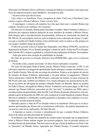 funcionário da Mendes Júnior confirmou a entrega de dinheiro à jornalista, mas negou que
fosse da empreiteira para a qual trabalhava. Nas palavras dele:
    - Só posso dizer que não era meu.
    Lula voltou a se manifestar. Usou o programa de rádio “Café com o Presidente” para
reiterar o apoio a Renan Calheiros. Citou a revista Veja:
    - A reportagem o colocou sob suspeita. Isso não quer dizer que o senador Renan seja
culpado. Até prova em contrário, ele é inocente.
    Em discurso no Senado, Renan pediu desculpas à mulher, Maria Verônica Calheiros, e
informou que repassou dinheiro deduzido de seus subsídios de senador a Mônica Veloso.
Deu cheques após o reconhecimento da paternidade. Afirmou ter constituído um fundo de
R$ 100 mil, de suas próprias reservas, para as despesas com a educação da criança. E expli-
cou que a escolha de Cláudio Gontijo como interlocutor entre as partes se deu porque era
seu amigo e também amigo da jornalista.
    O líder do governo Lula na Câmara dos Deputados, José Múcio (PTB-PE), assistiu ao
depoimento de Renan. Foi ao Senado prestigiar o aliado do chefe. A líder do PT no Senado,
Ideli Salvatti (SC), elogiou a agilidade e a eficiência das explicações de Renan. Da senadora:
    - Acho que temos uma situação de estabilidade no Senado.
    Do líder do governo no Senado, Romero Jucá (PMDB-RR), após ouvir o discurso
de Renan:
    - Na minha visão, assunto encerrado. Os fatos foram explicados à exaustão.
    Por meio do advogado Pedro Calmon, porém, Mônica Veloso contestou: os R$ 12 mil
referentes à pensão e ao aluguel do apartamento foram entregues, sempre em dinheiro vivo,
por Cláudio Gontijo. Mas ele não era amigo da jornalista. Tratava-se de alguém do círculo
de relações de Renan Calheiros, apresentado a ela para efetuar os pagamentos. Mônica
Veloso desmentiu o fundo de R$ 100 mil para a educação da menina. As duas remessas de
R$ 50 mil cada uma, também em dinheiro vivo, foram entregues em sacolas pretas de nái-
lon no escritório do advogado do senador, Eduardo Ferrão, em Brasília. Quem as recebeu
foi Pedro Calmon, advogado de Mônica Veloso. O dinheiro serviu para pagar os R$ 9 mil
mensais que Renan Calheiros concordou em dar “por fora” à jornalista em 2006, após o
reconhecimento da paternidade, além dos R$ 3 mil oficiais da pensão alimentícia, esta esti-
pulada a partir de dezembro de 2005 em valor compatível à renda líquida do senador. Renan
não havia cumprido o combinado e acabou quitando os atrasados com o dinheiro vivo aco-
modado nas sacolas pretas de náilon.
    Baixada a poeira, a líder do PT no Senado voltou a se manifestar. Disse que se os docu-
mentos apresentados por Renan não se mostrassem suficientes, ele poderia apresentar no-
vas provas e dar novas explicações. De Ideli Salvatti:
    - A bancada se reuniu e tivemos o entendimento de que o senador Renan Calheiros
merece de todos nós uma presunção de inocência.
    O problema é que Renan não dispunha de comprovantes atestando que os pagamentos
feitos a Mônica Veloso tinham origem em recursos próprios. Isso no período anterior ao
reconhecimento da paternidade. Não havia provas de que a fonte do dinheiro era lícita e não
os “presentes” da Mendes Júnior, repassados por Cláudio Gontijo. O senador tampouco
                                              342
 