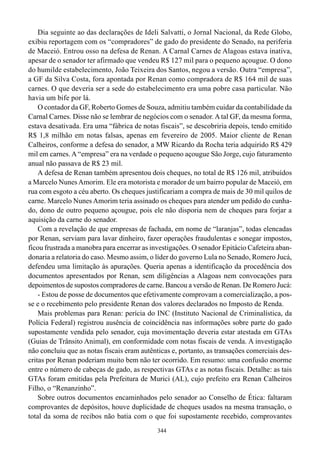 Dia seguinte ao das declarações de Ideli Salvatti, o Jornal Nacional, da Rede Globo,
exibiu reportagem com os “compradores” de gado do presidente do Senado, na periferia
de Maceió. Entrou osso na defesa de Renan. A Carnal Carnes de Alagoas estava inativa,
apesar de o senador ter afirmado que vendeu R$ 127 mil para o pequeno açougue. O dono
do humilde estabelecimento, João Teixeira dos Santos, negou a versão. Outra “empresa”,
a GF da Silva Costa, fora apontada por Renan como compradora de R$ 164 mil de suas
carnes. O que deveria ser a sede do estabelecimento era uma pobre casa particular. Não
havia um bife por lá.
    O contador da GF, Roberto Gomes de Souza, admitiu também cuidar da contabilidade da
Carnal Carnes. Disse não se lembrar de negócios com o senador. A tal GF, da mesma forma,
estava desativada. Era uma “fábrica de notas fiscais”, se descobriria depois, tendo emitido
R$ 1,8 milhão em notas falsas, apenas em fevereiro de 2005. Maior cliente de Renan
Calheiros, conforme a defesa do senador, a MW Ricardo da Rocha teria adquirido R$ 429
mil em carnes. A “empresa” era na verdade o pequeno açougue São Jorge, cujo faturamento
anual não passava de R$ 23 mil.
    A defesa de Renan também apresentou dois cheques, no total de R$ 126 mil, atribuídos
a Marcelo Nunes Amorim. Ele era motorista e morador de um bairro popular de Maceió, em
rua com esgoto a céu aberto. Os cheques justificariam a compra de mais de 30 mil quilos de
carne. Marcelo Nunes Amorim teria assinado os cheques para atender um pedido do cunha-
do, dono de outro pequeno açougue, pois ele não disporia nem de cheques para forjar a
aquisição da carne do senador.
    Com a revelação de que empresas de fachada, em nome de “laranjas”, todas elencadas
por Renan, serviam para lavar dinheiro, fazer operações fraudulentas e sonegar impostos,
ficou frustrada a manobra para encerrar as investigações. O senador Epitácio Cafeteira aban-
donaria a relatoria do caso. Mesmo assim, o líder do governo Lula no Senado, Romero Jucá,
defendeu uma limitação às apurações. Queria apenas a identificação da procedência dos
documentos apresentados por Renan, sem diligências a Alagoas nem convocações para
depoimentos de supostos compradores de carne. Bancou a versão de Renan. De Romero Jucá:
    - Estou de posse de documentos que efetivamente comprovam a comercialização, a pos-
se e o recebimento pelo presidente Renan dos valores declarados no Imposto de Renda.
    Mais problemas para Renan: perícia do INC (Instituto Nacional de Criminalística, da
Polícia Federal) registrou ausência de coincidência nas informações sobre parte do gado
supostamente vendida pelo senador, cuja movimentação deveria estar atestada em GTAs
(Guias de Trânsito Animal), em conformidade com notas fiscais de venda. A investigação
não concluiu que as notas fiscais eram autênticas e, portanto, as transações comerciais des-
critas por Renan poderiam muito bem não ter ocorrido. Em resumo: uma confusão enorme
entre o número de cabeças de gado, as respectivas GTAs e as notas fiscais. Detalhe: as tais
GTAs foram emitidas pela Prefeitura de Murici (AL), cujo prefeito era Renan Calheiros
Filho, o “Renanzinho”.
    Sobre outros documentos encaminhados pelo senador ao Conselho de Ética: faltaram
comprovantes de depósitos, houve duplicidade de cheques usados na mesma transação, o
total da soma de recibos não batia com o que foi supostamente recebido, comprovantes
                                             344
 