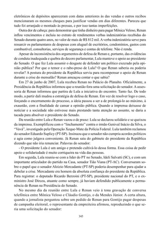 eletrônicos de depósitos apareceram com datas anteriores às das vendas e outros recibos
mencionaram os mesmos cheques para justificar vendas em dias diferentes. Pareceu que
tudo foi arranjado e montado às pressas, e por isso tantas imperfeições.
    Outra dor de cabeça: para demonstrar que tinha dinheiro para pagar Mônica Veloso, Renan
inflou vencimentos e incluiu no extrato de rendimentos verbas indenizatórias recebidas do
Senado durante quatro anos, no valor de mais de R$ 812 mil. A verba indenizatória serve para
ressarcir os parlamentares de despesas com aluguel de escritórios, condomínios, gastos com
combustível, consultorias, serviços de segurança e contas de telefone. Não é renda.
    Apesar da inconsistência dos argumentos de defesa de Renan e, portanto, das evidências
de conduta inadequada e quebra do decoro parlamentar, Lula manteve o apoio ao presidente
do Senado. O que fez Lula assumir o desgaste de defender um político execrado pela opi-
nião pública? Por que o temor e o rabo-preso de Lula? O que Renan saberia ou poderia
revelar? A postura do presidente da República serviu para recompensar o apoio de Renan
durante a crise do mensalão? Renan ameaçou contar o que sabia?
    Em 27 de junho de 2007, Lula recebeu Renan no Palácio do Planalto. Oficialmente, a
Presidência da República informou que a reunião fora uma solicitação do senador. A asses-
soria de Renan informou que partira de Lula a iniciativa do encontro. Tanto faz. De todo
modo, a partir dali mudou a estratégia de defesa de Renan. Em vez de resolver logo o caso,
forçando o encerramento do processo, a ideia passou a ser a de prolongá-lo ao máximo, à
exaustão, com a finalidade de cansar a opinião pública. Quando a imprensa deixasse de
noticiar e a sociedade não estivesse mais prestando tanta atenção ao assunto, se daria a
tacada para absolver o presidente do Senado.
    Da reunião entre Lula e Renan vazou o de praxe: Lula se declarou solidário e se queixou
da imprensa. Exemplificou com o “linchamento” contra o irmão Genival Inácio da Silva, o
“Vavá”, investigado pela Operação Xeque-Mate da Polícia Federal. Lula também reclamou
do senador Eduardo Suplicy (PT-SP). Insinuou que o senador não cumpria acordos políticos
e agia como julgava conveniente. Já Renan saiu do gabinete do presidente da República
dizendo que não iria renunciar. Palavras do senador:
    - O presidente Lula é um amigo e pretendo cultivá-lo dessa forma. Essa coisa de pedir
apoio e solidariedade é muito corriqueira na vida das pessoas.
    Em seguida, Lula reuniu-se com a líder do PT no Senado, Ideli Salvatti (SC), e com um
importante articulador do partido na Casa, senador Tião Viana (PT-AC). Conversaram so-
bre o papel que o senador Aloizio Mercadante (PT-SP) poderia desempenhar para ajudar a
debelar a crise. Mercadante era homem da absoluta confiança do presidente da República.
Para registrar: o deputado Ricardo Berzoini (PT-SP), presidente nacional do PT, e o ex-
ministro José Dirceu, atuante como sempre, já haviam defendido publicamente a perma-
nência de Renan na Presidência do Senado.
    No mesmo dia da reunião entre Lula e Renan veio à tona gravação de conversa
telefônica entre Mônica Veloso e Cláudio Gontijo, o da Mendes Júnior. A certa altura,
quando a jornalista perguntou sobre um pedido de Renan para Gontijo pagar despesas
de campanha eleitoral, o representante da empreiteira afirmou, reproduzindo o que se-
ria uma solicitação do senador:
                                             345
 