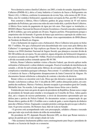 Nova denúncia contra a família Calheiros: em 2003, o irmão do senador, deputado Olavo
Calheiros (PMDB-AL), abriu a Conny Indústria e Comércio de Sucos e Refrigerantes em
Murici (AL). A fábrica, conforme levantamento da revista Veja, valia menos de R$ 10 mi-
lhões, mas foi vendida à Schincariol, segunda maior cervejaria do País, por R$ 27 milhões.
    Para construir a fábrica, Olavo Calheiros ganhou de graça terreno de 45 mil metros
quadrados da Prefeitura, que estava nas mãos de outro irmão dele, o prefeito Remi Calheiros.
A fábrica ficou isenta do pagamento de água por três anos. Para erguer as instalações, o
BNDES (Banco Nacional de Desenvolvimento Econômico e Social) concedeu empréstimo
de R$ 6 milhões, que seria quitado em 20 anos. Negócio perfeito. Principalmente porque o
empréstimo não foi honrado. O gerente do banco que autorizou a operação de crédito rece-
beu a devida recompensa. Por indicação de Renan virou superintendente do BNB (Banco
do Nordeste do Brasil) em Alagoas.
    Com o fechamento do negócio com a Schincariol, Olavo Calheiros teria posto no bolso
R$ 17 milhões. Por que a Schincariol teria desembolsado três vezes mais pela fábrica dos
Calheiros? A reportagem de Veja explicou que Renan fez gestões junto ao Ministério da
Justiça e ao INSS (Instituto Nacional de Seguro Social), que planejava executar dívida de
R$ 100 milhões da cervejaria. No ano anterior, alguns dirigentes da Schincariol chegaram a
ser presos acusados de sonegar R$ 1 bilhão. Possível resultado da interferência do senador,
a dívida executada acabou somando apenas R$ 49.700.
   Solícito, Renan Calheiros também visitou a Receita Federal, que deveria aplicar multa
milionária à Schincariol e cobrar dinheiro sonegado. Possível resultado da interferência do
senador, a dívida foi pulverizada pelas fábricas da cervejaria espalhadas pelo País, o que
complicaria e retardaria quaisquer cobranças. Para constar: 11 certidões da Conny Indústria
e Comércio de Sucos e Refrigerantes desapareceram da Junta Comercial de Alagoas. Os
documentos faziam referências a alterações de contrato e decisões da diretoria.
    Renan voltou a se encontrar com Lula. Disse que não deixaria o cargo de presidente do
Senado. Lula baixou a cabeça. Em 11 de julho de 2007, ambos almoçaram juntos, em com-
panhia das mulheres, Marisa e Verônica, durante recepção à governadora-geral do Canadá,
Michaëlle Jean. Na ocasião, Lula sugeriu que Renan tirasse férias com a família.
    Fortalecido por mais um gesto de apoio do presidente da República, Renan usou o cargo
de presidente do Senado para retardar a investigação no Conselho de Ética. Adiou quatro
dias, até a véspera do recesso parlamentar, o envio de documentos apresentados por sua
defesa para a perícia da Polícia Federal. Os documentos seriam a comprovação de que
Renan obteve ganhos de R$ 1,9 milhão com a venda de gado, e assim disporia de dinheiro
para dar a Mônica Veloso. Engraçado o senador protelar a entrega das provas que o absolve-
riam. O governo assentiu. De Romero Jucá, líder de Lula no Senado:
    - O governo está acompanhando tudo com preocupação, solidário a Renan e torcendo
para que tudo seja resolvido dentro da trilha da normalidade.
    Do presidente do PT, deputado Ricardo Berzoini (SP), ao dizer que Renan merecia o
apreço do partido por ter sido sempre aliado de Lula:
    - Não aceitamos linchamento público nem constrangimento para forçar o presidente do
Senado a se licenciar da função ou a renunciar.
                                             347
 