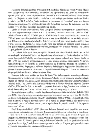 Mais uma denúncia contra o presidente do Senado nas páginas da revista Veja: a edição
de 4 de agosto de 2007 apresentou indícios de que o patrimônio de Renan era ainda maior
que os quase R$ 10 milhões previamente estimados. Ele seria dono de duas emissoras de
rádio em Alagoas, no valor de R$ 2,5 milhões, e teria sido proprietário de um jornal diário,
avaliado em R$ 3 milhões. Todos registrados em nomes de “laranjas”, para que Renan
ficasse no anonimato. Os negócios teriam sido fechados à margem da legislação, com di-
nheiro vivo, em reais e dólares, e contratos de gaveta.
    Renan associara-se ao usineiro João Lyra para comprar as empresas de comunicação.
Os dois pagaram o equivalente a R$ 2,6 milhões, metade a cada um. Criaram a JR
Rádiodifusão, sendo “J” de João Lyra, e “R” de Renan. O empresário teria emprestado R$
700 mil para o presidente do Senado honrar a sua parte. O dinheiro em espécie, sempre
em dólares e reais, acabou devolvido a João Lyra em envelopes transportados por Everaldo
Ferro, assessor de Renan. Os outros R$ 650 mil que cabiam ao senador foram saldados
em quatro parcelas, sempre em dinheiro vivo, entregues por Ildefonso Antônio Tito Uchoa
Lopes, primo e sócio de Renan.
    Tito Uchoa, aliás, vale menção à parte. Filho de um ex-prefeito de Murici (AL), foi
acusado pelo Ministério Público por improbidade administrativa. Era funcionário da Dele-
gacia Regional do Trabalho em Alagoas, cargo que ocupou indicado por Renan. Ganhava
R$ 1.390, mas o salário importaria pouco. É o que sempre acontece nesses casos. No cargo,
teria participado de esquema de direcionamento de licitações, fraudes em contratos e
superfaturamento de preços. A reforma do prédio da Delegacia Regional do Trabalho teria
proporcionado desvio de R$ 1 milhão. A empreiteira escolhida para executar as obras seria
de propriedade de Jubson Uchoa, irmão de Tito.
    Pau para toda obra, espécie de testa-de-ferro, Tito Uchoa prestava serviços a Renan.
Seus negócios se misturavam com os do senador. Admitiu ter em seu nome uma fazenda de
Renan no interior de Alagoas. Além de sócio de Renanzinho no Sistema Costa Dourada de
Radiodifusão, Tito Uchoa tinha outra sociedade com o filho de Renan na empresa Correio
Gráfica, Editora e Produtora. Ao todo, o grupo de Renan teria ligações com sete emissoras
de rádio em Alagoas. O senador recusou-se a comentar a reportagem de Veja.
    Renanzinho, por sinal, teve renda líquida anual, como prefeito de Murici, de R$ 55.400
em 2005. Naquele mesmo ano, porém, comprou uma camionete de luxo, por R$ 45.280.
Já Tito Uchoa, que teria vendido em 2004 uma fazenda por R$ 400 mil a Renan Calheiros,
não informou à Receita Federal a posse ou a venda da propriedade, o que reforçava a
suspeita de que o imóvel era mesmo, desde o princípio, do próprio senador. E ele, apenas
um testa-de-ferro.
    Em 6 de agosto de 2007, o STF (Supremo Tribunal Federal) abriu inquérito para apurar
suspeitas de enriquecimento ilícito, uso de documentos falsos, prevaricação e crimes finan-
ceiros atribuídos a Renan Calheiros. O pedido foi apresentado pelo procurador-geral da
República, Antonio Fernando de Souza. Os sigilos bancário e fiscal do senador foram que-
brados. A Mesa do Senado, por sua vez, solicitou ao Conselho de Ética que fizesse investi-
gações sobre as ligações de Renan com empresas de rádio em Alagoas, grilagem de terras e
eventuais favorecimentos à cervejaria Schincariol.
                                             349
 