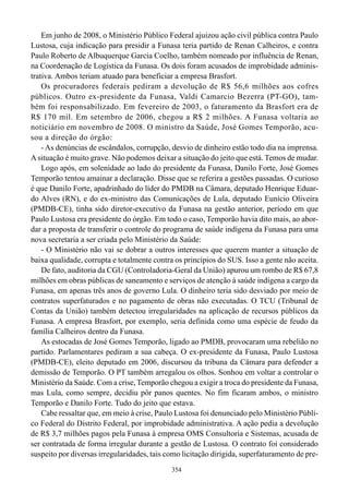 Em junho de 2008, o Ministério Público Federal ajuizou ação civil pública contra Paulo
Lustosa, cuja indicação para presidir a Funasa teria partido de Renan Calheiros, e contra
Paulo Roberto de Albuquerque Garcia Coelho, também nomeado por influência de Renan,
na Coordenação de Logística da Funasa. Os dois foram acusados de improbidade adminis-
trativa. Ambos teriam atuado para beneficiar a empresa Brasfort.
    Os procuradores federais pediram a devolução de R$ 56,6 milhões aos cofres
públicos. Outro ex-presidente da Funasa, Valdi Camarcio Bezerra (PT-GO), tam-
bém foi responsabilizado. Em fevereiro de 2003, o faturamento da Brasfort era de
R$ 170 mil. Em setembro de 2006, chegou a R$ 2 milhões. A Funasa voltaria ao
noticiário em novembro de 2008. O ministro da Saúde, José Gomes Temporão, acu-
sou a direção do órgão:
    - As denúncias de escândalos, corrupção, desvio de dinheiro estão todo dia na imprensa.
A situação é muito grave. Não podemos deixar a situação do jeito que está. Temos de mudar.
    Logo após, em solenidade ao lado do presidente da Funasa, Danilo Forte, José Gomes
Temporão tentou amainar a declaração. Disse que se referira a gestões passadas. O curioso
é que Danilo Forte, apadrinhado do líder do PMDB na Câmara, deputado Henrique Eduar-
do Alves (RN), e do ex-ministro das Comunicações de Lula, deputado Eunício Oliveira
(PMDB-CE), tinha sido diretor-executivo da Funasa na gestão anterior, período em que
Paulo Lustosa era presidente do órgão. Em todo o caso, Temporão havia dito mais, ao abor-
dar a proposta de transferir o controle do programa de saúde indígena da Funasa para uma
nova secretaria a ser criada pelo Ministério da Saúde:
    - O Ministério não vai se dobrar a outros interesses que querem manter a situação de
baixa qualidade, corrupta e totalmente contra os princípios do SUS. Isso a gente não aceita.
    De fato, auditoria da CGU (Controladoria-Geral da União) apurou um rombo de R$ 67,8
milhões em obras públicas de saneamento e serviços de atenção à saúde indígena a cargo da
Funasa, em apenas três anos de governo Lula. O dinheiro teria sido desviado por meio de
contratos superfaturados e no pagamento de obras não executadas. O TCU (Tribunal de
Contas da União) também detectou irregularidades na aplicação de recursos públicos da
Funasa. A empresa Brasfort, por exemplo, seria definida como uma espécie de feudo da
família Calheiros dentro da Funasa.
    As estocadas de José Gomes Temporão, ligado ao PMDB, provocaram uma rebelião no
partido. Parlamentares pediram a sua cabeça. O ex-presidente da Funasa, Paulo Lustosa
(PMDB-CE), eleito deputado em 2006, discursou da tribuna da Câmara para defender a
demissão de Temporão. O PT também arregalou os olhos. Sonhou em voltar a controlar o
Ministério da Saúde. Com a crise, Temporão chegou a exigir a troca do presidente da Funasa,
mas Lula, como sempre, decidiu pôr panos quentes. No fim ficaram ambos, o ministro
Temporão e Danilo Forte. Tudo do jeito que estava.
    Cabe ressaltar que, em meio à crise, Paulo Lustosa foi denunciado pelo Ministério Públi-
co Federal do Distrito Federal, por improbidade administrativa. A ação pedia a devolução
de R$ 3,7 milhões pagos pela Funasa à empresa OMS Consultoria e Sistemas, acusada de
ser contratada de forma irregular durante a gestão de Lustosa. O contrato foi considerado
suspeito por diversas irregularidades, tais como licitação dirigida, superfaturamento de pre-
                                             354
 