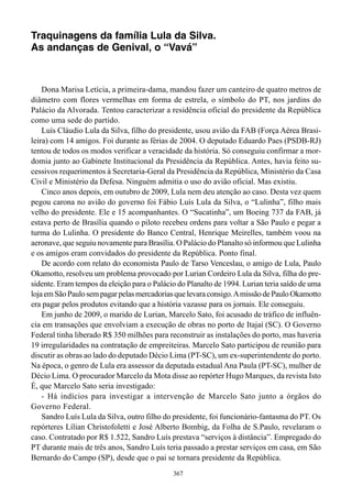 Traquinagens da família Lula da Silva.
As andanças de Genival, o “Vavá”



    Dona Marisa Letícia, a primeira-dama, mandou fazer um canteiro de quatro metros de
diâmetro com flores vermelhas em forma de estrela, o símbolo do PT, nos jardins do
Palácio da Alvorada. Tentou caracterizar a residência oficial do presidente da República
como uma sede do partido.
    Luís Cláudio Lula da Silva, filho do presidente, usou avião da FAB (Força Aérea Brasi-
leira) com 14 amigos. Foi durante as férias de 2004. O deputado Eduardo Paes (PSDB-RJ)
tentou de todos os modos verificar a veracidade da história. Só conseguiu confirmar a mor-
domia junto ao Gabinete Institucional da Presidência da República. Antes, havia feito su-
cessivos requerimentos à Secretaria-Geral da Presidência da República, Ministério da Casa
Civil e Ministério da Defesa. Ninguém admitia o uso do avião oficial. Mas existiu.
    Cinco anos depois, em outubro de 2009, Lula nem deu atenção ao caso. Desta vez quem
pegou carona no avião do governo foi Fábio Luís Lula da Silva, o “Lulinha”, filho mais
velho do presidente. Ele e 15 acompanhantes. O “Sucatinha”, um Boeing 737 da FAB, já
estava perto de Brasília quando o piloto recebeu ordens para voltar a São Paulo e pegar a
turma do Lulinha. O presidente do Banco Central, Henrique Meirelles, também voou na
aeronave, que seguiu novamente para Brasília. O Palácio do Planalto só informou que Lulinha
e os amigos eram convidados do presidente da República. Ponto final.
    De acordo com relato do economista Paulo de Tarso Venceslau, o amigo de Lula, Paulo
Okamotto, resolveu um problema provocado por Lurian Cordeiro Lula da Silva, filha do pre-
sidente. Eram tempos da eleição para o Palácio do Planalto de 1994. Lurian teria saído de uma
loja em São Paulo sem pagar pelas mercadorias que levara consigo. A missão de Paulo Okamotto
era pagar pelos produtos evitando que a história vazasse para os jornais. Ele conseguiu.
    Em junho de 2009, o marido de Lurian, Marcelo Sato, foi acusado de tráfico de influên-
cia em transações que envolviam a execução de obras no porto de Itajaí (SC). O Governo
Federal tinha liberado R$ 350 milhões para reconstruir as instalações do porto, mas haveria
19 irregularidades na contratação de empreiteiras. Marcelo Sato participou de reunião para
discutir as obras ao lado do deputado Décio Lima (PT-SC), um ex-superintendente do porto.
Na época, o genro de Lula era assessor da deputada estadual Ana Paula (PT-SC), mulher de
Décio Lima. O procurador Marcelo da Mota disse ao repórter Hugo Marques, da revista Isto
É, que Marcelo Sato seria investigado:
    - Há indícios para investigar a intervenção de Marcelo Sato junto a órgãos do
Governo Federal.
    Sandro Luís Lula da Silva, outro filho do presidente, foi funcionário-fantasma do PT. Os
repórteres Lílian Christofoletti e José Alberto Bombig, da Folha de S.Paulo, revelaram o
caso. Contratado por R$ 1.522, Sandro Luís prestava “serviços à distância”. Empregado do
PT durante mais de três anos, Sandro Luís teria passado a prestar serviços em casa, em São
Bernardo do Campo (SP), desde que o pai se tornara presidente da República.
                                             367
 