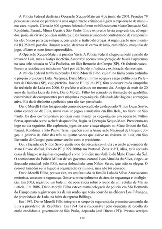 A Polícia Federal desferiu a Operação Xeque-Mate em 4 de junho de 2007. Prendeu 79
pessoas acusadas de pertencer a uma organização criminosa ligada à exploração de máqui-
nas caça-níqueis. Cerca de 600 agentes federais foram mobilizados em Mato Grosso do Sul,
Rondônia, Paraná, Minas Gerais e São Paulo. Entre os presos havia empresários, advoga-
dos, policiais civis e policiais militares. Eles foram acusados de contrabando de componen-
tes eletrônicos para caça-níqueis, corrupção e tráfico de drogas. A organização movimenta-
ria R$ 250 mil por dia. Durante a ação, dezenas de carros de luxo, caminhões, máquinas de
jogo, dólares e ouro foram apreendidos.
    A Operação Xeque-Mate iria prender Vavá. A Polícia Federal chegou a pedir a prisão do
irmão de Lula, mas a Justiça indeferiu. Autorizou apenas uma operação de busca e apreensão
na casa dele, situada na Vila Paulicéia, em São Bernardo do Campo (SP). Os federais vascu-
lharam a residência e indiciaram Vavá por tráfico de influência e exploração de prestígio.
    A Polícia Federal também prendeu Dario Morelli Filho, cujo filho tinha como padrinho
o próprio presidente Lula. Na época, Dario Morelli Filho ocupava cargo político na Prefei-
tura de Diadema (SP), cujo prefeito, José de Fillipi Jr. (PT), fora o tesoureiro da campanha
de reeleição de Lula em 2006. O prefeito o afastou no mesmo dia. Amigo de mais de 20
anos da família Lula da Silva, Dario Morelli Filho foi acusado de formação de quadrilha,
contrabando de componentes para máquinas caça-níqueis, falsidade ideológica e corrupção
ativa. Ele daria dinheiro a policiais para não ser perturbado.
    Dario Morelli Filho foi apontado como sócio oculto do ex-deputado Nilton Cezar Servo,
outro conhecido de Lula, numa casa de jogos clandestina em Ilha Bela, no litoral de São
Paulo. Os dois corromperiam policiais para manter os caça-níqueis em operação. Nilton
Servo, apontado como o chefe da quadrilha, fugiu da Operação Xeque-Mate. Prenderam-no
logo no dia seguinte. Ele exploraria jogos de azar e caça-níqueis no Mato Grosso do Sul,
Paraná, Rondônia e São Paulo. Teria ligações com a Associação Nacional de Bingos e Jo-
gos, e gostava de falar das três ou quatro vezes que esteve na chácara de Lula, em São
Bernardo do Campo, para comer coelho com o presidente.
    Outra façanha de Nilton Servo: participou de pescaria com Lula e o então governador de
Mato Grosso do Sul, Zeca do PT (1999-2006), no Pantanal. Zeca do PT, aliás, teria apoiado
casas de bingo e máquinas caça-níquel como primeiro mandatário do Mato Grosso do Sul.
O comandante da Polícia Militar de seu governo, coronel Ivan Almeida da Silva, elegeu-se
deputado estadual pelo PSB, numa dobradinha com Nilton Servo, que não se elegeu. O
coronel também seria ligado à organização criminosa, mas não foi acusado.
    Dario Morelli Filho, por sua vez, era um faz-tudo da família Lula da Silva. Atuava como
motorista, assessor e segurança. Gostava principalmente da área de segurança e inteligên-
cia. Em 2003, registrou um boletim de ocorrência sobre o roubo de um celular de Marisa
Letícia. Em 2006, Dario Morelli Filho esteve numa delegacia de polícia em São Bernardo
do Campo para registrar queixa de um roubo que teria ocorrido na chácara Los Fubangos,
de propriedade de Lula, na beira da represa Billings.
    Em 1989, Dario Morelli Filho integrara o corpo de segurança da primeira campanha de
Lula a presidente da República. Em 1994 foi o responsável pelo esquema de escolta do
então candidato a governador de São Paulo, deputado José Dirceu (PT). Prestou serviços
                                             370
 