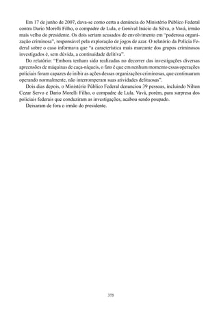 Em 17 de junho de 2007, dava-se como certa a denúncia do Ministério Público Federal
contra Dario Morelli Filho, o compadre de Lula, e Genival Inácio da Silva, o Vavá, irmão
mais velho do presidente. Os dois seriam acusados de envolvimento em “poderosa organi-
zação criminosa”, responsável pela exploração de jogos de azar. O relatório da Polícia Fe-
deral sobre o caso informava que “a característica mais marcante dos grupos criminosos
investigados é, sem dúvida, a continuidade delitiva”.
   Do relatório: “Embora tenham sido realizadas no decorrer das investigações diversas
apreensões de máquinas de caça-níqueis, o fato é que em nenhum momento essas operações
policiais foram capazes de inibir as ações dessas organizações criminosas, que continuaram
operando normalmente, não interromperam suas atividades delituosas”.
   Dois dias depois, o Ministério Público Federal denunciou 39 pessoas, incluindo Nilton
Cezar Servo e Dario Morelli Filho, o compadre de Lula. Vavá, porém, para surpresa dos
policiais federais que conduziram as investigações, acabou sendo poupado.
   Deixaram de fora o irmão do presidente.




                                            375
 
