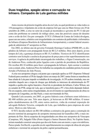 Duas tragédias, apagão aéreo e corrupção na
Infraero. Compadre de Lula ganhou milhões



    Antes mesmo da primeira tragédia aérea da era Lula, na qual perderam as vidas todos os
154 passageiros e tripulantes do avião da empresa Gol que caiu no Mato Grosso em 29 de
setembro de 2006, a crise no setor da aviação já incomodava o governo do PT. E não por
conta dos problemas no controle do tráfego aéreo, uma das possíveis causas do desastre
com o avião da Gol. Era por corrupção. O TCU (Tribunal de Contas da União) divulgara,
quase um ano antes, relatório com irregularidades em contratos de publicidade e informática
da Infraero (Empresa Brasileira de Infraestrutura Aeroportuária), a estatal federal encarre-
gada de administrar 67 aeroportos no País.
    Em 2002, no último ano do governo Fernando Henrique Cardoso (PSDB-SP), os dis-
pêndios da Infraero com propaganda foram de R$ 2,5 milhões. Dois anos depois, já nos
tempos de Lula, a gastança alcançou os R$ 15,3 milhões. Técnicos do TCU identificaram
contratos sem licitação e ausência de pesquisas de preço para evitar superfaturamento nos
serviços. A agência de publicidade encarregada dos trabalhos, a Signo Comunicação, era
de Anderson Pires, conhecido pelas ligações com o partido do presidente da República.
Ele recebeu R$ 10 milhões para fazer a propaganda da Infraero. Após assinar o contrato
com a estatal, aliás, Anderson Pires foi trabalhar na campanha do candidato petista Avenzoar
Arruda à Prefeitura de João Pessoa.
    A crise nos aeroportos chegou a tal ponto que a oposição apelou ao STF (Supremo Tribunal
Federal) para constituir a CPI do Apagão Aéreo em março de 2007, tantas foram as manobras da
base aliada de Lula para impedir os trabalhos de investigação. A CPI acabou instalada, mas em
setembro daquele ano a tropa de choque que defendia os interesses da administração do PT
impediu a quebra dos sigilos bancário e fiscal do ex-presidente da Infraero, Carlos Wilson, um
ex-senador do PTB, amigo de Lula, que se transferira para o PT e fora eleito deputado federal.
Ele era suspeito, entre outras irregularidades, de envolvimento no superfaturamento de obras no
aeroporto de Congonhas, em São Paulo, o mais movimentado do País.
    Quando Lula assumiu, em 2003, os gastos federais com a Infraero eram inferiores a
R$ 400 milhões por ano. Três anos depois, já beiravam os R$ 900 milhões. O temor
pelos desdobramentos da CPI, entre outros motivos, vinha da eventual exposição do
advogado Roberto Teixeira, compadre de Lula, que trabalhava para empresas do setor
aéreo. Motivos não faltavam.
    O TCU decidiu reduzir em R$ 100 milhões a estimativa de gastos para a construção do
terceiro terminal de passageiros do aeroporto internacional de Guarulhos (SP), o mais im-
portante do País. Havia suspeitas de irregularidades em obras nos aeroportos de Viracopos
(Campinas, SP), Salgado Filho (Porto Alegre) e Santos Dumont (Rio). No Espírito Santo,
teriam mandado construir uma pista que dava de frente com um morro, o que a inviabilizou.
Parece piada. Em Recife, a questão era de superfaturamento na compra de obras de arte para
embelezar o terminal do aeroporto da pobre capital pernambucana.
                                              376
 