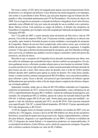 Por essas e outras, a CGU abriu investigação para apurar casos de enriquecimento ilícito
de diretores e ex-dirigentes da Infraero. Cinco diretores da estatal chegaram a ser afastados,
sem contar o ex-presidente Carlos Wilson, que saiu para disputar vaga na Câmara dos De-
putados e obter imunidade parlamentar pelo PT de Pernambuco. Ele morreu de câncer em
2009. Em seu lugar havia assumido o comando da Infraero o brigadeiro José Carlos Pereira,
apontado como afilhado de Lula, por conta da amizade de sua ex-mulher com a primeira-
dama, Marisa Letícia. Lula politizou os cargos da Infraero. A direção dos aeroportos de
Guarulhos e Congonhas, por exemplo, teria sido ocupada por indicação do deputado Arlindo
Chinaglia (PT-SP).
    Em 17 de julho de 2007, o maior desastre aéreo da história do País tirou a vida de 199
pessoas. Um avião da empresa TAM, com 176 pessoas a bordo, explodiu ao se chocar com
um prédio, após tentativa frustrada de parar na pista molhada e escorregadia do aeroporto
de Congonhas. Depois de um ano ficou comprovado, entre outras coisas, que a textura do
asfalto da pista de Congonhas estava abaixo do padrão mínimo de segurança. A tragédia
ocorrera 17 dias após a abertura da pista principal do aeroporto, que fora liberada ao tráfego
sem o grooving, as ranhuras que ajudam a escoar as águas e aumentar o atrito dos pneus das
aeronaves, em dias de chuva.
    Recorda-se que o aeroporto de Congonhas havia passado recentemente por obras, mas
nos salões de embarque que acomodavam lojas e davam conforto aos passageiros. Os usu-
ários ganharam novas e eficientes escadas rolantes para se movimentar no terminal. Embo-
ra a pista auxiliar já tivesse sido reformada, as obras na pista principal sofreram atrasado de
pelo menos um ano e meio. Dois meses antes do desastre com o avião da TAM a própria
Infraero decidiu abrir auditoria para apurar as razões da demora. Por conta desse retarda-
mento, a estatal assinou contrato emergencial de R$ 20 milhões, sem concorrência pública,
para reformar a pista. Ficou a dúvida: será possível que funcionários da Infraero agiram
deliberadamente para protelar a obra, a fim de alegar depois a urgência da reforma e dispen-
sar a licitação pública?
    Importante ressaltar, ainda, que as obras de R$ 188 milhões realizadas em Congonhas,
conforme levantamento do TCU, teriam diversas irregularidades, como sobrepreço de até
252% e superfaturamento de quase R$ 13 milhões. A ponte de embarque de passageiros, por
exemplo, foi comprada por R$ 2,2 milhões, apesar de o preço de mercado indicá-la por R$
630 mil. A Infraero pagou R$ 62,45 por cada “forma plana para peça pré-moldada”, en-
quanto o valor de referência, apurado pelo TCU, era de R$ 29,91. Pelo concreto estrutural
com especificação “fck 20”, a estatal federal despendeu R$ 568,65. O preço apontado pelo
TCU não ultrapassaria os R$ 316,67.
    A CPI do Apagão Aéreo no Senado concluiu os trabalhos em outubro de 2007, com um
relatório de 1.102 páginas. Acusou o desvio de R$ 500 milhões em obras de dez aeroportos
brasileiros, no período de quatro anos do governo Lula. Alguns empreendimentos, contrata-
dos pela Infraero, chegaram a ser superfaturados em até 400%. Conforme os trabalhos da
CPI, 23 dirigentes da estatal federal e 14 empreiteiras poderiam ser responsabilizados. O
ex-presidente da Infraero, Carlos Wilson, seria o chefe do esquema de corrupção. Na gestão
dele a Infraero conduziu licitações no valor de R$ 3 bilhões.
                                              378
 