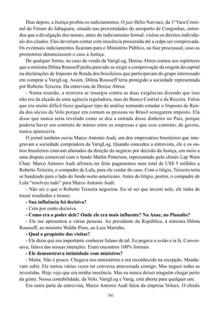 Dias depois, a Justiça proibiu os indiciamentos. O juiz Hélio Narvaez, da 1ª Vara Crimi-
nal do Fórum do Jabaquara, situado nas proximidades do aeroporto de Congonhas, enten-
deu que a divulgação dos nomes, antes do indiciamento formal, violou os direitos individu-
ais dos citados. Eles deveriam contar com inocência presumida até a culpa ser comprovada.
Os eventuais indiciamentos ficariam para o Ministério Público, na fase processual, caso os
promotores denunciassem o caso à Justiça.
    De qualquer forma, no caso da venda da VarigLog, Denise Abreu contou aos repórteres
que a ministra Dilma Rousseff pediu para não se exigir a comprovação da origem do capital
ou declarações de Imposto de Renda dos brasileiros que participavam do grupo interessado
em comprar a VarigLog. Assim, Dilma Rousseff teria protegido a sociedade representada
por Roberto Teixeira. Da entrevista de Denise Abreu:
    - Numa reunião, a ministra se insurgiu contra as duas exigências dizendo que isso
não era da alçada de uma agência reguladora, mas do Banco Central e da Receita. Falou
que era muito difícil fazer qualquer tipo de análise tentando estudar o Imposto de Ren-
da dos sócios da Volo porque era comum as pessoas no Brasil sonegarem imposto. Ela
disse que nunca seria revelado como se deu a entrada desse dinheiro no País, porque
poderia haver um contrato de mútuo entre as empresas e que esse contrato, de gaveta,
nunca apareceria.
    O jornal também ouviu Marco Antonio Audi, um dos empresários brasileiros que inte-
gravam a sociedade compradora da VarigLog. Quando concedeu a entrevista, ele e os ou-
tros brasileiros estavam afastados da direção do negócio por decisão da Justiça, em meio a
uma disputa comercial com o fundo Matlin Patterson, representado pelo chinês Lap Wain
Chan. Marco Antonio Audi afirmou ter feito pagamentos num total de US$ 5 milhões a
Roberto Teixeira, o compadre de Lula, para ele cuidar do caso. Com o litígio, Teixeira teria
se bandeado para o lado do fundo norte-americano. Antes do litígio, porém, o compadre de
Lula “resolveu tudo” para Marco Antonio Audi:
    - Não sei o que o Roberto Teixeira negociou. Eu só sei que investi nele, ele tinha de
trazer resultados e trouxe.
    - Sua influência foi decisiva?
    - Cem por cento decisiva.
    - Como era o poder dele? Onde ele era mais influente? Na Anac, no Planalto?
    - Ele me apresentou a várias pessoas. Ao presidente da República, à ministra Dilma
Rousseff, ao ministro Waldir Pires, ao Luiz Marinho.
    - Qual o propósito das visitas?
    - Ele dizia que era importante conhecer fulano de tal. Eu pegava o avião e ia lá. Conver-
sava, falava das nossas intenções. Eram encontros 100% formais.
    - Ele demonstrava intimidade com ministros?
    - Muita. Não é pouco. Chegava nos ministérios e era reconhecido na recepção. Manda-
vam subir. Ele tentou várias vezes ter conversa atravessada comigo. Mas neguei todas as
investidas. Hoje vejo que era minha inocência. Mas eu nunca deixei ninguém chegar perto
da gente. Nossa contabilidade, da Volo, VarigLog e Varig, está aberta para qualquer um.
    Em outra parte da entrevista, Marco Antonio Audi falou da empresa Voloex. O chinês
                                             381
 