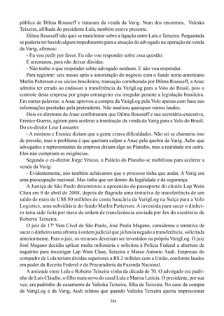 pública de Dilma Rousseff e trataram da venda da Varig. Num dos encontros, Valeska
Teixeira, afilhada do presidente Lula, também esteve presente.
    Dilma Rousseff não quis se manifestar sobre a ligação entre Lula e Teixeira. Perguntada
se poderia ter havido algum impedimento para a atuação do advogado na operação de venda
da Varig, afirmou:
    - Eu vou pedir por favor. Eu não vou responder sobre essa questão.
    E arrematou, para não deixar dúvidas:
    - Não tenho o que responder sobre advogado nenhum. E não vou responder.
    Para registrar: seis meses após a autorização do negócio com o fundo norte-americano
Matlin Patterson e os sócios brasileiros, transação corroborada por Dilma Rousseff, a Anac
admitiu ter errado ao endossar a transferência da VarigLog para a Volo do Brasil, pois o
controle desta empresa por grupo estrangeiro era irregular perante a legislação brasileira.
Em outras palavras: a Anac aprovou a compra da VarigLog pela Volo apenas com base nas
informações prestadas pela pretendente. Não analisou quaisquer outros laudos.
    Dois ex-diretores da Anac confirmaram que Dilma Rousseff e sua secretária-executiva,
Erenice Guerra, agiram para acelerar a tramitação da venda da Varig para a Volo do Brasil.
Do ex-diretor Leur Lomanto:
    - A ministra e Erenice diziam que a gente criava dificuldades. Não sei se chamaria isso
de pressão, mas o problema é que queriam culpar a Anac pela quebra da Varig. Acho que
advogados e representantes da empresa diziam algo ao Planalto, mas a realidade era outra.
Eles não cumpriam as exigências.
    Segundo o ex-diretor Jorge Velozo, o Palácio do Planalto se mobilizou para acelerar a
venda da Varig:
    - Evidentemente, nós também achávamos que o processo tinha que andar. A Varig era
uma preocupação nacional. Mas tinha que ser dentro da legalidade e da segurança.
    A Justiça de São Paulo determinou a apreensão do passaporte do chinês Lap Wain
Chan em 9 de abril de 2008, depois de flagrada uma tentativa de transferência de um
saldo de mais de US$ 80 milhões de conta bancária da VarigLog na Suíça para a Volo
Logistics, uma subsidiária do fundo Matlin Patterson. A investida para sacar o dinhei-
ro teria sido feita por meio de ordem de transferência enviada por fax do escritório de
Roberto Teixeira.
    O juiz da 17ª Vara Cível de São Paulo, José Paulo Magano, considerou a tentativa de
sacar o dinheiro uma afronta à ordem judicial que já havia negado a transferência, solicitada
anteriormente. Para o juiz, os recursos deveriam ser investidos na própria VarigLog. O juiz
José Magano decidiu aplicar multa milionária e solicitou à Polícia Federal a abertura de
inquérito para investigar Lap Wain Chan, Teixeira e Marco Antonio Audi. Empresas do
compadre de Lula teriam dívidas superiores a R$ 2 milhões com a União, conforme laudos
em poder da Receita Federal e da Procuradoria da Fazenda Nacional.
    A amizade entre Lula e Roberto Teixeira vinha da década de 70. O advogado era padri-
nho de Luís Cláudio, o filho mais novo do casal Lula e Marisa Letícia. O presidente, por sua
vez, era padrinho de casamento de Valeska Teixeira, filha de Teixeira. No caso da compra
da VarigLog e da Varig, Audi relatou que quando Valeska Teixeira queria impressionar
                                             384
 