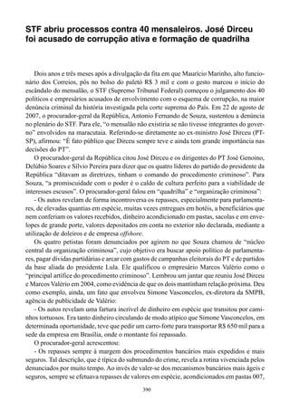 STF abriu processos contra 40 mensaleiros. José Dirceu
foi acusado de corrupção ativa e formação de quadrilha



    Dois anos e três meses após a divulgação da fita em que Maurício Marinho, alto funcio-
nário dos Correios, pôs no bolso do paletó R$ 3 mil e com o gesto marcou o início do
escândalo do mensalão, o STF (Supremo Tribunal Federal) começou o julgamento dos 40
políticos e empresários acusados de envolvimento com o esquema de corrupção, na maior
denúncia criminal da história investigada pela corte suprema do País. Em 22 de agosto de
2007, o procurador-geral da República, Antonio Fernando de Souza, sustentou a denúncia
no plenário do STF. Para ele, “o mensalão não existiria se não tivesse integrantes do gover-
no” envolvidos na maracutaia. Referindo-se diretamente ao ex-ministro José Dirceu (PT-
SP), afirmou: “É fato público que Dirceu sempre teve e ainda tem grande importância nas
decisões do PT”.
    O procurador-geral da República citou José Dirceu e os dirigentes do PT José Genoino,
Delúbio Soares e Sílvio Pereira para dizer que os quatro líderes do partido do presidente da
República “ditavam as diretrizes, tinham o comando do procedimento criminoso”. Para
Souza, “a promiscuidade com o poder é o caldo de cultura perfeito para a viabilidade de
interesses escusos”. O procurador-geral falou em “quadrilha” e “organização criminosa”:
    - Os autos revelam de forma incontroversa os repasses, especialmente para parlamenta-
res, de elevadas quantias em espécie, muitas vezes entregues em hotéis, a beneficiários que
nem conferiam os valores recebidos, dinheiro acondicionado em pastas, sacolas e em enve-
lopes de grande porte, valores depositados em conta no exterior não declarada, mediante a
utilização de doleiros e de empresa offshore.
    Os quatro petistas foram denunciados por agirem no que Souza chamou de “núcleo
central da organização criminosa”, cujo objetivo era buscar apoio político de parlamenta-
res, pagar dívidas partidárias e arcar com gastos de campanhas eleitorais do PT e de partidos
da base aliada do presidente Lula. Ele qualificou o empresário Marcos Valério como o
“principal artífice do procedimento criminoso”. Lembrou um jantar que reuniu José Dirceu
e Marcos Valério em 2004, como evidência de que os dois mantinham relação próxima. Deu
como exemplo, ainda, um fato que envolveu Simone Vasconcelos, ex-diretora da SMPB,
agência de publicidade de Valério:
    - Os autos revelam uma fartura incrível de dinheiro em espécie que transitou por cami-
nhos tortuosos. Era tanto dinheiro circulando de modo atípico que Simone Vasconcelos, em
determinada oportunidade, teve que pedir um carro-forte para transportar R$ 650 mil para a
sede da empresa em Brasília, onde o montante foi repassado.
    O procurador-geral acrescentou:
    - Os repasses sempre à margem dos procedimentos bancários mais expedidos e mais
seguros. Tal descrição, que é típica do submundo do crime, revela a rotina vivenciada pelos
denunciados por muito tempo. Ao invés de valer-se dos mecanismos bancários mais ágeis e
seguros, sempre se efetuava repasses de valores em espécie, acondicionados em pastas 007,
                                             390
 