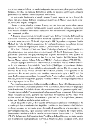 em pacotes ou sacos de lona, em locais inadequados, tais como recepção e quartos de hotéis,
bancas de revistas, ou mediante depósitos de contas no exterior, sempre com a máxima
preocupação de impedir a identificação dos destinatários.
    Na sustentação da denúncia, a menção ao caso Visanet, esquema por meio do qual di-
nheiro público do Banco do Brasil foi repassado a empresas de Marcos Valério e, em segui-
da, serviu para irrigar a corrupção:
    - Foram recursos privados, oriundos de empresas com interesses patrimoniais escusos
perante o governo, e dinheiro público, como no caso Visanet, as fontes que mantiveram
ativo o ilícito sistema de transferência de recursos para parlamentares, dirigentes partidári-
os e credores de partidos.
    A denúncia foi corroborada por relatórios reservados do Coaf (Conselho de Controle de
Atividades Financeiras, do Ministério da Fazenda), segundo os quais haveria indícios de
operações suspeitas contra 27 dos 40 julgados pelo STF. Segundo reportagem de Andréa
Michael, da Folha de S.Paulo, documentos do Coaf registraram que mensaleiros fizeram
operações financeiras suspeitas para lavar R$ 1,2 bilhão entre 2001 e 2007.
    Além disso, o Ministério Público do Distrito Federal propôs cinco ações de improbidade
administrativa por mau uso do dinheiro público contra 35 dos 40 denunciados. Todos res-
ponderiam a processos civis por participação no esquema de compra de apoio político no
Congresso. Entre os acusados estavam José Dirceu, José Genoino, Delúbio Soares, Silvio
Pereira, Marcos Valério, Roberto Jefferson (PTB-RJ) e Anderson Adauto (PMDB-MG).
    Em outra ação por improbidade administrativa, o Ministério Público do Distrito Fede-
ral decidiu processar o deputado João Paulo Cunha (PT-SP) por enriquecimento ilícito e
violação dos princípios de moralidade na administração pública. Ele foi acusado de ter
recebido R$ 50 mil de Marcos Valério no Banco Rural, dinheiro sacado pela mulher do
parlamentar. Em troca da propina, teria havido a contratação da agência SMPB pela Câ-
mara dos Deputados, presidida na época por Cunha. A ação implicou também Silvana Paz
Japiassu, assessora do deputado, que teria recebido de Marcos Valério passagens aéreas e
hospedagens para ela e a filha.
    Para completar, as supostas dívidas contraídas nos Bancos Rural e BMG para sustentar o
chamado valerioduto, atualizadas em mais de R$ 100 milhões, não haviam sido pagas após
mais de dois anos. Um indício de que não passavam mesmo de “pseudos-empréstimos”,
“empréstimos simulados” ou, em português claro, operações de lavagem de dinheiro para
irrigar o esquema de caixa 2 que teria sido engendrado por lideranças do PT a fim de obter
apoio e maioria no Congresso, favorecendo o governo Lula. Os empréstimos, portanto,
teriam sido forjados e não faria sentido quitá-los.
    Em 28 de agosto de 2007, o STF decidiu abrir processos criminais contra todos os 40
acusados pela Procuradoria-Geral da República. José Dirceu, José Genoino e Delúbio Soa-
res foram acusados por corrupção ativa e formação de quadrilha, ou seja, por oferecer ou
dar vantagens indevidas, e por associação em bando com o objetivo de cometer crimes.
Outros dois ex-ministros de Lula também estavam entre os denunciados. Luiz Gushiken
(PT-SP), da Secretaria de Comunicação da Presidência da República, por peculato, ou seja,
uso do cargo para fazer apropriação indevida, e Anderson Adauto (na época no PL, atual
                                              391
 