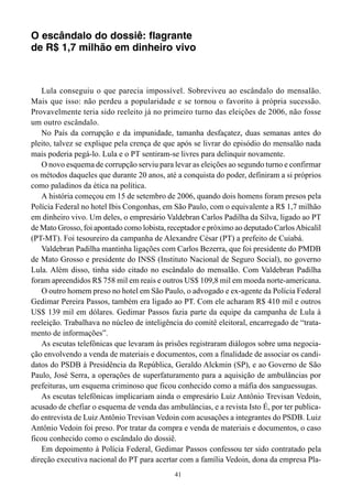 O escândalo do dossiê: flagrante
de R$ 1,7 milhão em dinheiro vivo



   Lula conseguiu o que parecia impossível. Sobreviveu ao escândalo do mensalão.
Mais que isso: não perdeu a popularidade e se tornou o favorito à própria sucessão.
Provavelmente teria sido reeleito já no primeiro turno das eleições de 2006, não fosse
um outro escândalo.
   No País da corrupção e da impunidade, tamanha desfaçatez, duas semanas antes do
pleito, talvez se explique pela crença de que após se livrar do episódio do mensalão nada
mais poderia pegá-lo. Lula e o PT sentiram-se livres para delinquir novamente.
   O novo esquema de corrupção serviu para levar as eleições ao segundo turno e confirmar
os métodos daqueles que durante 20 anos, até a conquista do poder, definiram a si próprios
como paladinos da ética na política.
   A história começou em 15 de setembro de 2006, quando dois homens foram presos pela
Polícia Federal no hotel Ibis Congonhas, em São Paulo, com o equivalente a R$ 1,7 milhão
em dinheiro vivo. Um deles, o empresário Valdebran Carlos Padilha da Silva, ligado ao PT
de Mato Grosso, foi apontado como lobista, receptador e próximo ao deputado Carlos Abicalil
(PT-MT). Foi tesoureiro da campanha de Alexandre César (PT) a prefeito de Cuiabá.
   Valdebran Padilha mantinha ligações com Carlos Bezerra, que foi presidente do PMDB
de Mato Grosso e presidente do INSS (Instituto Nacional de Seguro Social), no governo
Lula. Além disso, tinha sido citado no escândalo do mensalão. Com Valdebran Padilha
foram apreendidos R$ 758 mil em reais e outros US$ 109,8 mil em moeda norte-americana.
   O outro homem preso no hotel em São Paulo, o advogado e ex-agente da Polícia Federal
Gedimar Pereira Passos, também era ligado ao PT. Com ele acharam R$ 410 mil e outros
US$ 139 mil em dólares. Gedimar Passos fazia parte da equipe da campanha de Lula à
reeleição. Trabalhava no núcleo de inteligência do comitê eleitoral, encarregado de “trata-
mento de informações”.
   As escutas telefônicas que levaram às prisões registraram diálogos sobre uma negocia-
ção envolvendo a venda de materiais e documentos, com a finalidade de associar os candi-
datos do PSDB à Presidência da República, Geraldo Alckmin (SP), e ao Governo de São
Paulo, José Serra, a operações de superfaturamento para a aquisição de ambulâncias por
prefeituras, um esquema criminoso que ficou conhecido como a máfia dos sanguessugas.
   As escutas telefônicas implicariam ainda o empresário Luiz Antônio Trevisan Vedoin,
acusado de chefiar o esquema de venda das ambulâncias, e a revista Isto É, por ter publica-
do entrevista de Luiz Antônio Trevisan Vedoin com acusações a integrantes do PSDB. Luiz
Antônio Vedoin foi preso. Por tratar da compra e venda de materiais e documentos, o caso
ficou conhecido como o escândalo do dossiê.
   Em depoimento à Polícia Federal, Gedimar Passos confessou ter sido contratado pela
direção executiva nacional do PT para acertar com a família Vedoin, dona da empresa Pla-
                                             41
 