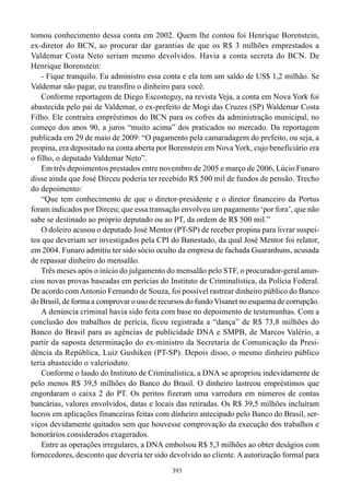 tomou conhecimento dessa conta em 2002. Quem lhe contou foi Henrique Borenstein,
ex-diretor do BCN, ao procurar dar garantias de que os R$ 3 milhões emprestados a
Valdemar Costa Neto seriam mesmo devolvidos. Havia a conta secreta do BCN. De
Henrique Borenstein:
    - Fique tranquilo. Eu administro essa conta e ela tem um saldo de US$ 1,2 milhão. Se
Valdemar não pagar, eu transfiro o dinheiro para você.
    Conforme reportagem de Diego Escosteguy, na revista Veja, a conta em Nova York foi
abastecida pelo pai de Valdemar, o ex-prefeito de Mogi das Cruzes (SP) Waldemar Costa
Filho. Ele contraíra empréstimos do BCN para os cofres da administração municipal, no
começo dos anos 90, a juros “muito acima” dos praticados no mercado. Da reportagem
publicada em 29 de maio de 2009: “O pagamento pela camaradagem do prefeito, ou seja, a
propina, era depositado na conta aberta por Borenstein em Nova York, cujo beneficiário era
o filho, o deputado Valdemar Neto”.
    Em três depoimentos prestados entre novembro de 2005 e março de 2006, Lúcio Funaro
disse ainda que José Dirceu poderia ter recebido R$ 500 mil de fundos de pensão. Trecho
do depoimento:
    “Que tem conhecimento de que o diretor-presidente e o diretor financeiro da Portus
foram indicados por Dirceu; que essa transação envolveu um pagamento ‘por fora’, que não
sabe se destinado ao próprio deputado ou ao PT, da ordem de R$ 500 mil.”
    O doleiro acusou o deputado José Mentor (PT-SP) de receber propina para livrar suspei-
tos que deveriam ser investigados pela CPI do Banestado, da qual José Mentor foi relator,
em 2004. Funaro admitiu ter sido sócio oculto da empresa de fachada Guaranhuns, acusada
de repassar dinheiro do mensalão.
    Três meses após o início do julgamento do mensalão pelo STF, o procurador-geral anun-
ciou novas provas baseadas em perícias do Instituto de Criminalística, da Polícia Federal.
De acordo com Antonio Fernando de Souza, foi possível rastrear dinheiro público do Banco
do Brasil, de forma a comprovar o uso de recursos do fundo Visanet no esquema de corrupção.
    A denúncia criminal havia sido feita com base no depoimento de testemunhas. Com a
conclusão dos trabalhos de perícia, ficou registrada a “dança” de R$ 73,8 milhões do
Banco do Brasil para as agências de publicidade DNA e SMPB, de Marcos Valério, a
partir da suposta determinação do ex-ministro da Secretaria de Comunicação da Presi-
dência da República, Luiz Gushiken (PT-SP). Depois disso, o mesmo dinheiro público
teria abastecido o valerioduto.
    Conforme o laudo do Instituto de Criminalística, a DNA se apropriou indevidamente de
pelo menos R$ 39,5 milhões do Banco do Brasil. O dinheiro lastreou empréstimos que
engordaram o caixa 2 do PT. Os peritos fizeram uma varredura em números de contas
bancárias, valores envolvidos, datas e locais das retiradas. Os R$ 39,5 milhões incluíram
lucros em aplicações financeiras feitas com dinheiro antecipado pelo Banco do Brasil, ser-
viços devidamente quitados sem que houvesse comprovação da execução dos trabalhos e
honorários considerados exagerados.
    Entre as operações irregulares, a DNA embolsou R$ 5,3 milhões ao obter deságios com
fornecedores, desconto que deveria ter sido devolvido ao cliente. A autorização formal para
                                            393
 
