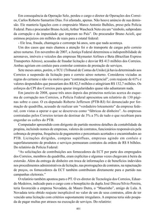 Em consequência da Operação Selo, perdeu o cargo o diretor de Operações dos Correi-
os, Carlos Roberto Samartini Dias. Foi afastado, apenas. Não houve anúncio de sua demis-
são. Ele manteria ligações com o empresário Marco Antonio Bulhões, preso pela Polícia
Federal. Para o procurador Bruno Acioli, Arthur Wascheck Neto era um “símbolo, subproduto
da corrupção e da impunidade que imperam no País”. Do procurador Bruno Acioli, que
estimou prejuízos em milhões de reais para a estatal federal:
    - Ele lesa, frauda, chantageia e corrompe há anos, sem que nada aconteça.
    Um dos casos que mais chamou a atenção foi o do transporte de cargas pelo correio
aéreo noturno. Em novembro de 2007, a Justiça Federal determinou a indisponibilidade de
aeronaves, imóveis e veículos das empresas Skymaster Airlines e Beta (Brazilian Express
Transportes Aéreos), acusadas de fraudar licitação e desviar R$ 413 milhões dos Correios.
Ambas agiriam em conluio para controlar contratos de prestação de serviços.
    Sete meses antes, porém, o TCU (Tribunal de Contas da União) já havia determinado aos
Correios a suspensão da licitação para o correio aéreo noturno. Considerou viciadas as
regras do certame e não viu motivo para “contratação emergencial”, com reajuste de 61% e
valores despendidos que passariam dos R$ 82,5 milhões e atingiriam R$ 132,7 milhões. Os
esforços da CPI dos Correios para apurar irregularidades quase não adiantaram nada.
    Em janeiro de 2008, quase três anos depois das primeiras notícias acerca do esque-
ma de corrupção nos Correios, a Polícia Federal apresentou um relatório de 130 pági-
nas sobre o caso. O ex-deputado Roberto Jefferson (PTB-RJ) foi denunciado por for-
mação de quadrilha, acusado de realizar um “verdadeiro loteamento” da empresa fede-
ral, com vistas a operar o que se descreveu como “fábricas de dinheiro”. As empresas
contratadas pelos Correios teriam de destinar de 3% a 5% de tudo o que recebiam para
engordar os cofres do PTB.
    Computador apreendido com dirigente do partido mostrou detalhes da contabilidade da
propina, incluindo nomes de empresas, valores de contratos, funcionários responsáveis pela
cobrança de propina, frequência de pagamentos e porcentuais acertados e encaminhados ao
PTB. Licitações dirigidas, compras supérfluas, empresas agindo em conluio e
superfaturamento de produtos e serviços permearam contratos da ordem de R$ 8 bilhões.
Do relatório da Polícia Federal:
    “As solicitações de contribuições aos fornecedores da ECT por parte dos empregados
dos Correios, membros da quadrilha, eram explícitas e algumas vezes chegavam à beira da
extorsão. Além da entrega de dinheiro em troca de informações e de benefícios indevidos
nos procedimentos administrativos de licitação, nas prorrogações de contratos, na repactuação
de preços, os fornecedores da ECT também contribuíam diretamente para o partido nas
campanhas eleitorais.”
    O relatório também apontou para o PT. O ex-diretor de Tecnologia dos Correios, Eduar-
do Medeiros, indicado para o cargo com o beneplácito da dupla José Dirceu/Silvio Pereira,
teria favorecido a empresa Novadata, de Mauro Dutra, o “Maurinho”, amigo de Lula. A
Novadata teria obtido reajuste inexplicável no valor de um de seus contratos, além de ter
vencido uma licitação com critérios supostamente irregulares. A empresa teria sido poupa-
da de pagar multas por atrasos na execução de serviços. Do relatório:
                                             401
 
