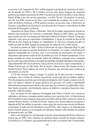 ao governo Lula. Segundo ele, R$ 1 milhão pagaram a produção de comerciais de televi-
são do partido em 2003, e R$ 4 milhões serviram para quitar despesas da campanha
petebista nas eleições municipais de 2004. O prefeito de Juiz de Fora (MG), Carlos Alberto
Bejani (PTB), teria sido um dos agraciados, com R$ 750 mil. Ele também foi apoiado
pelo PT. Em 2008, renunciou em meio a um escândalo de corrupção. De acordo com o
relato de Roberto Jefferson, o PTB também recebeu, do governo Lula, o Ministério do
Turismo, a presidência da Eletronorte, uma diretoria dos Correios e a presidência do IRB
(Instituto de Resseguros do Brasil).
    A propósito de Mauro Dutra, o Maurinho. Além da Novadata, supostamente metida nas
tramoias que ocorreram nos Correios, o empresário dirigiria a ONG Ágora, que durante
quase quatro anos foi investigada pelo Ministério Público do Distrito Federal. Criada para
organizar e dar cursos de capacitação a trabalhadores, a Ágora foi acusada de desviar R$
900 mil do FAT (Fundo de Amparo ao Trabalhador). O valor fora corrigido para R$ 1,8
milhão em abril de 2008, quando da condenação do amigo de Lula. Cabia recurso.
    No final de outubro de 2008, a Polícia Federal pôs em ação a Operação Déjà Vu, para
desmantelar um suposto esquema fraudulento em licitações e na venda e transferência de
agências franqueadas dos Correios, com o envolvimento de funcionários da estatal. A
maracutaia representaria rombo de R$ 30 milhões por ano. Os federais prenderam 15 sus-
peitos, acusados de crimes de extorsão, tráfico de influência, corrupção ativa, corrupção
passiva, advocacia administrativa, formação de quadrilha, falsidade ideológica e descaminho.
Apreenderam R$ 500 mil em dinheiro, cinco automóveis de luxo e vários computadores. A
Polícia Federal agiu em São Paulo, Rio de Janeiro, Minas Gerais, Rio Grande do Sul e
Distrito Federal. Havia indícios de crimes em franquias, que serviriam para a remessa de
mercadorias ao exterior.
    A CPI dos Correios chegou a propor 21 projetos de lei para prevenir e combater a
corrupção, com o intuito de eliminar mecanismos usados para desviar dinheiro público.
Previam programas nacionais que estimulassem denúncias sobre fraudes, projetos com ob-
jetivo de reduzir o número de cargos políticos nos governos, leis contra a improbidade
administrativa, propostas para alterar e dar mais rigor aos contratos de publicidade e fisca-
lizar fundos de pensão, movimentações atípicas de dinheiro e operações financeiras inter-
nacionais. Nada foi adiante.
    Pior: um grupo de dez empresas investigadas pela Polícia Federal, com executivos
indiciados e até presos, conseguiu manter contratos com o governo Lula. A União destinou
R$ 514 milhões a essas empresas entre janeiro de 2005 e abril de 2007, conforme o relato do
repórter Rubens Valente, na Folha de S.Paulo. Apenas cinco dessas empresas receberam a
bagatela de R$ 396 milhões no período, a maior parte dos recursos proveniente do Ministé-
rio da Saúde. O então ministro Humberto Costa (PT-PE), aliás, chegou a ser indiciado pela
Polícia Federal, durante as investigações da Operação Vampiro sobre fraudes em compras
de hemoderivados, em 2004.
    Outro caso intrigante foi o da Operação Sentinela, desencadeada pela Polícia Federal no
mesmo ano de 2004. Cinco empresas de vigilância foram acusadas de fraudar contratos.
Uma delas era a Confederal, cujo proprietário havia sido o ex-ministro das Comunicações,
                                             403
 
