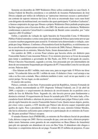 Somente em dezembro de 2009 Waldomiro Diniz sofreu condenação no caso Gtech. A
Justiça Federal de Brasília considerou o ex-subchefe de Assuntos Parlamentares de José
Dirceu culpado por tráfico de influência ao “patrocinar interesses escusos e particulares”
em contrato de suposto interesse da Caixa. Ele teria se encontrado duas vezes num hotel
com dirigentes da multinacional, em reuniões das quais participaria “Carlinhos Cachoeira”,
o famoso empresário do jogo que filmara o próprio Waldomiro Diniz pedindo propina para
facilitar negócios com o Governo do Rio, em 2002. De acordo com a denúncia, Waldomiro
condicionara a parceria Caixa/Gtech à contratação de Buratti como consultor, por “valor
superior a R$ 10 milhões”.
    Enfim, o episódio da violação do sigilo bancário de Francenildo Costa. O Ministério
Público Federal entendeu o crime como parte da estratégia de Palocci para tentar provar que
o caseiro recebera pagamento para acusá-lo. O ministro teria determinado a violação, cum-
prida por Jorge Mattoso. Conforme a Procuradoria-Geral da República, os telefonemas en-
tre os envolvidos comprovariam a trama. Em fevereiro de 2008, Palocci, Mattoso e o asses-
sor de imprensa do ex-ministro, Marcelo Netto, foram denunciados ao STF.
    Em outubro de 2008, a revista Piauí relatou que haveria oferta em dinheiro para
Francenildo Santos Costa inocentar Palocci. O ex-ministro precisava se livrar da acusação
para tentar a candidatura a governador de São Paulo, em 2010. O advogado do caseiro,
Wlicio Chaveiro Nascimento, segundo a revista, fora procurado por um intermediário do
dono de um restaurante frequentado por dirigentes do PT. Francenildo Costa foi ouvido pela
revista. Palavras dele:
    - Eles falaram em R$ 1 milhão, mais uma casa, para eu negar tudo. O Wlicio me disse
assim: “O conhecido falou em R$ 1 milhão de reais. O dinheiro é bom: você arranja a tua
vida e eu fico com a metade. Mas o dinheiro também é ruim: você vai ter que mentir e vai
correr perigo. No teu lugar, eu não aceitaria”.
    O caseiro não aceitou.
    Palocci, contudo, se deu bem. O procurador-geral da República, Antonio Fernando de
Souza, acabou recomendando ao STF (Supremo Tribunal Federal), em 23 de abril de
2009, a rejeição e o arquivamento da denúncia de envolvimento do ex-prefeito com a
máfia do lixo de Ribeirão Preto. Segundo ele, não haveria provas para fundamentar a
denúncia criminal. O requerimento de Souza foi acatado pelo STF. Por outro lado, a Pro-
curadoria-Geral defendia a abertura de processo criminal para julgar Palocci pela viola-
ção do sigilo bancário do caseiro Francenildo Santos Costa. Quatro meses depois, porém,
por cinco votos a quatro, o STF decidiu que Palocci não deveria sequer responder pela
quebra do sigilo. Para o presidente do STF e relator do caso, ministro Gilmar Mendes,
não havia elementos suficientes para comprovar a participação do ex-ministro da Fazen-
da. Dá para acreditar? Palocci escapou.
    O senador Romero Jucá (PMDB-RR), ex-ministro da Previdência Social do presidente
Lula, deixou o cargo em 2005. Havia a acusação de que, com um sócio, oferecera proprie-
dades rurais fantasmas como garantia de um empréstimo no Basa (Banco da Amazônia)
para pôr em operação um abatedouro de aves em Boa Vista. O abatedouro não chegou a
funcionar e o empréstimo deixou de ser pago. Ficaram R$ 25 milhões de prejuízos. O caso
                                            407
 