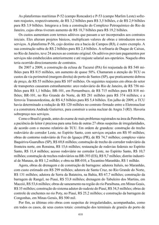 As plataformas marítimas P-52 (campo Roncador) e P-53 (campo Marlim Leste) sofre-
ram reajustes, respectivamente, de R$ 3,2 bilhões para R$ 3,5 bilhões, e de R$ 2,9 bilhões
para R$ 3,9 bilhões. Integrava a lista a construção do Complexo Petroquímico do Rio de
Janeiro, cujas obras tiveram aumento de R$ 18,7 bilhões para R$ 19,2 bilhões.
    Os custos aumentam com termos aditivos que passam a ser incorporados aos contratos
iniciais. Eles alteram projetos básicos, multiplicam valores de obras e introduzem novos
serviços. A plataforma P-56, cujo destino era a bacia de Campos (RJ), é outro exemplo. A
sua construção subiu de R$ 2 bilhões para R$ 2,4 bilhões. A refinaria de Duque de Caixas,
no Rio de Janeiro, teve 24 anexos ao contrato original. Os aditivos previam pagamentos por
serviços não estabelecidos anteriormente e até reajuste salarial aos operários. Naquela obra
teria ocorrido direcionamento de contratos.
    De 2007 a 2009, a construção da eclusa de Tucuruí (PA) foi reajustada de R$ 548 mi-
lhões para R$ 815 milhões, um aumento de quase 50%. Chamaram a atenção do TCU os
custos da via perimetral (margem direita) do porto de Santos (SP), que praticamente dobrou
de preço, de R$ 55 milhões para R$ 107 milhões. Os seguintes reajustes em obras do setor
de transportes causaram estranhamento: arco rodoviário do Rio de Janeiro, de R$ 756 mi-
lhões para R$ 1,1 bilhão; BR-101, em Pernambuco, de R$ 715 milhões para R$ 818 mi-
lhões; BR-101, no Rio Grande do Norte, de R$ 281 milhões para R$ 374 milhões; e a
ferrovia Transnordestina, de R$ 4,5 bilhões para R$ 5,4 bilhões. Em julho de 2009, o TCU
havia determinado a redução de R$ 120 milhões no contrato firmado entre a Eletronuclear
e a construtora Andrade Gutierrez, para construir a usina nuclear de Angra 3 (RJ). Haveria
sobrepreço nos serviços.
    Como o Brasil é grande, antes do exame de mais problemas registrados na área da Petrobras,
a paciência do leitor é preciosa para uma lista de outras 27 obras suspeitas de irregularidades,
de acordo com o mesmo relatório do TCU. Em ordem de grandeza: construção do trecho
rodoviário do corredor Leste, no Espírito Santo, com serviços orçados em R$ 95 milhões;
obras do contorno rodoviário de Foz do Iguaçu (PR), de R$ 74,7 milhões; complexo viário
Baquirivu-Guarulhos (SP), R$ 69,8 milhões; construção de trecho do corredor rodoviário da
fronteira norte, em Roraima, R$ 15,6 milhões; restauração de rodovias federais no Espírito
Santo, R$ 11,4 milhões; acesso rodoviário no corredor Leste, no Espírito Santo, R$ 10,7
milhões; construção de trechos rodoviários na BR-393 (ES), R$ 9,7 milhões; distrito industri-
al de Manaus, de R$ 1,2 milhão; e obra na BR-010, a Tocantins-Maranhão, R$ 1 milhão.
    Agora, obras de drenagem e de construção de barragens: adutora Italuís, no Maranhão,
com custo estimado em R$ 299 milhões; adutora de Santa Cruz, no Rio Grande do Norte,
R$ 131 milhões; adutora de Serra da Batateira, na Bahia, R$ 67,7 milhões; construção da
barragem de Rangel, no Piauí, R$ 53,8 milhões; drenagem do Tabuleiro dos Martins, em
Maceió, R$ 53,6 milhões; obras de saneamento na região do rio Paraibuna, em Minas Geais,
R$ 35 milhões; construção do sistema adutor do sudeste do Piauí, R$ 34,5 milhões; obras de
controle de enchentes no rio Poty, no Piauí, R$ 25,2 milhões; e construção da barragem de
Congonhas, em Minas Gerais, R$ 500 mil.
    Por fim, as últimas oito obras com suspeitas de irregularidades, acompanhadas, como
em todos os casos, de seus custos totais: construção dos terminais de granéis do porto de
                                               410
 