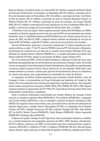 Barra do Riacho, no Espírito Santo, no valor de R$ 347 milhões; expansão da Rede Federal
de Educação Profissional e Tecnológica, no Maranhão, R$ 242 milhões; construção da fá-
brica de hemoderivados de Pernambuco, R$ 136 milhões; construção da linha 3 do Metrô,
no Rio de Janeiro, R$ 65 milhões; construção da sede do Tribunal Regional Federal, no
Distrito Federal, R$ 19,7 milhões; construção do porto de Camargo, em Campo Mourão
(PR), R$ 10,1 milhões; construção da Escola Agrotécnica de Nova Andradina (MS), R$ 1,5
milhão; e reforma do campus da Universidade de Pelotas (RS), R$ 1,3 milhão.
    A Petrobras é um caso aparte. Maior empresa nacional, faturou R$ 240 bilhões em 2008 e
respondia, no final do segundo governo Lula, por mais de 90% dos investimentos das estatais
brasileiras. Suas 21 subsidiárias aplicavam R$ 60 bilhões por ano. Desde a posse de Lula, em
janeiro de 2003, até abril de 2009, a empresa firmou contratos de prestação de serviços no
valor de R$ 129 bilhões, sendo R$ 47 bilhões, mais de um terço do total, sem licitação.
    De suas 80 diretorias, gerências e assessorias importantes, 21 foram ocupadas por indi-
cações políticas, a saber: 17 do PT, duas do PMDB e duas do PP. Vale destacar a Braspetro,
distribuidora de combustíveis, nas mãos do ex-senador tucano Sérgio Machado (CE), apa-
drinhado do senador Renan Calheiros (PMDB-AL), e o próprio presidente da estatal, José
Sérgio Gabrielli (PT-BA), ligado ao governador da Bahia, Jaques Wagner (PT).
    Em 25 de março de 2009, a Polícia Federal deflagrou a Operação Castelo de Areia, para
desbaratar uma quadrilha que envolveria diretores da construtora Camargo Corrêa. De acordo
com as investigações foram detectadas licitações fraudulentas, obras públicas superfaturadas
e remessas ilegais a paraísos fiscais. Havia indícios de uso do chamado “dólar-cabo” para
mandar dinheiro ao exterior, sistema pelo qual não há transferências físicas ou eletrônicas
de valores entre países, mas compensações por intermédio de contas de doleiros.
    As apurações da Polícia Federal apontaram para Fernando Arruda Botelho, sócio da
Camargo Corrêa e vice-presidente da Fiesp (Federação das Indústrias do Estado de São
Paulo). Ele seria responsável por doações da empreiteira a partidos políticos. Sete legendas
foram citadas num primeiro momento: PSDB, DEM, PPS, PMDB, PP, PDT e PSB. Depois
surgiram menções às agremiações do PT, PTB e PV. O presidente da Fiesp, Paulo Skaf, teria
intermediado contribuições a candidatos.
    Entre os políticos diretamente mencionados por receber dinheiro da Camargo Corrêa
estavam os senadores Agripino Maia (DEM-RN) e Flexa Ribeiro (PSDB-PA), o deputado
José Carlos Aleluia (DEM-BA) e um ex-candidato a prefeito de Recife, Mendonça Filho
(DEM). Em seguida viriam outros nomes, mas, da mesma forma, não haveria indicações de
doações ilegais para o senador Aloizio Mercadante (PT-SP) e os deputados José Eduardo
Cardozo (PT-SP), Cândido Vaccarezza (PT-SP), Arlindo Chinaglia (PT-SP), Aldo Rebelo
(PC do B-SP), Michel Temer (PMDB-SP), Paulo Renato (PSDB-SP), Edson Aparecido
(PSDB-SP) e Rodrigo Maia (DEM-RJ).
    Empresas do grupo Camargo Corrêa figuravam entre as principais doadoras a candida-
tos e comitês financeiros nas campanhas eleitorais de 2006 e 2008. Doaram, oficialmente,
R$ 38,3 milhões, sendo que, em 2008, os três partidos que mais receberam foram, respecti-
vamente, DEM (R$ 3,1 milhões), PT (R$ 1,2 milhão) e PSDB (R$ 580 mil). Mas não foram
apenas doações legais, pelo que se depreende de ligações telefônicas captadas pela Polícia
                                             411
 