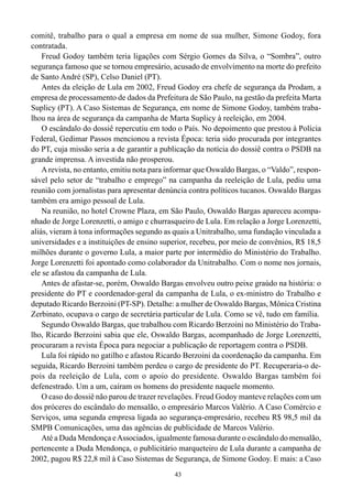 comitê, trabalho para o qual a empresa em nome de sua mulher, Simone Godoy, fora
contratada.
    Freud Godoy também teria ligações com Sérgio Gomes da Silva, o “Sombra”, outro
segurança famoso que se tornou empresário, acusado de envolvimento na morte do prefeito
de Santo André (SP), Celso Daniel (PT).
    Antes da eleição de Lula em 2002, Freud Godoy era chefe de segurança da Prodam, a
empresa de processamento de dados da Prefeitura de São Paulo, na gestão da prefeita Marta
Suplicy (PT). A Caso Sistemas de Segurança, em nome de Simone Godoy, também traba-
lhou na área de segurança da campanha de Marta Suplicy à reeleição, em 2004.
    O escândalo do dossiê repercutiu em todo o País. No depoimento que prestou à Polícia
Federal, Gedimar Passos mencionou a revista Época: teria sido procurada por integrantes
do PT, cuja missão seria a de garantir a publicação da notícia do dossiê contra o PSDB na
grande imprensa. A investida não prosperou.
    A revista, no entanto, emitiu nota para informar que Oswaldo Bargas, o “Valdo”, respon-
sável pelo setor de “trabalho e emprego” na campanha da reeleição de Lula, pediu uma
reunião com jornalistas para apresentar denúncia contra políticos tucanos. Oswaldo Bargas
também era amigo pessoal de Lula.
    Na reunião, no hotel Crowne Plaza, em São Paulo, Oswaldo Bargas apareceu acompa-
nhado de Jorge Lorenzetti, o amigo e churrasqueiro de Lula. Em relação a Jorge Lorenzetti,
aliás, vieram à tona informações segundo as quais a Unitrabalho, uma fundação vinculada a
universidades e a instituições de ensino superior, recebeu, por meio de convênios, R$ 18,5
milhões durante o governo Lula, a maior parte por intermédio do Ministério do Trabalho.
Jorge Lorenzetti foi apontado como colaborador da Unitrabalho. Com o nome nos jornais,
ele se afastou da campanha de Lula.
    Antes de afastar-se, porém, Oswaldo Bargas envolveu outro peixe graúdo na história: o
presidente do PT e coordenador-geral da campanha de Lula, o ex-ministro do Trabalho e
deputado Ricardo Berzoini (PT-SP). Detalhe: a mulher de Oswaldo Bargas, Mônica Cristina
Zerbinato, ocupava o cargo de secretária particular de Lula. Como se vê, tudo em família.
    Segundo Oswaldo Bargas, que trabalhou com Ricardo Berzoini no Ministério do Traba-
lho, Ricardo Berzoini sabia que ele, Oswaldo Bargas, acompanhado de Jorge Lorenzetti,
procuraram a revista Época para negociar a publicação de reportagem contra o PSDB.
    Lula foi rápido no gatilho e afastou Ricardo Berzoini da coordenação da campanha. Em
seguida, Ricardo Berzoini também perdeu o cargo de presidente do PT. Recuperaria-o de-
pois da reeleição de Lula, com o apoio do presidente. Oswaldo Bargas também foi
defenestrado. Um a um, caíram os homens do presidente naquele momento.
    O caso do dossiê não parou de trazer revelações. Freud Godoy manteve relações com um
dos próceres do escândalo do mensalão, o empresário Marcos Valério. A Caso Comércio e
Serviços, uma segunda empresa ligada ao segurança-empresário, recebeu R$ 98,5 mil da
SMPB Comunicações, uma das agências de publicidade de Marcos Valério.
    Até a Duda Mendonça e Associados, igualmente famosa durante o escândalo do mensalão,
pertencente a Duda Mendonça, o publicitário marqueteiro de Lula durante a campanha de
2002, pagou R$ 22,8 mil à Caso Sistemas de Segurança, de Simone Godoy. E mais: a Caso
                                             43
 