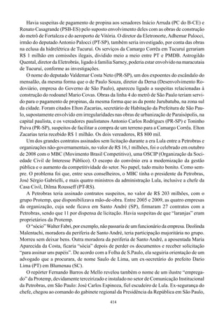 Havia suspeitas de pagamento de propina aos senadores Inácio Arruda (PC do B-CE) e
Renato Casagrande (PSB-ES) pelo suposto envolvimento deles com as obras de construção
do metrô de Fortaleza e do aeroporto de Vitória. O diretor da Eletronorte, Adhemar Palocci,
irmão do deputado Antonio Palocci (PT-SP), também seria investigado, por conta das obras
na eclusa da hidrelétrica de Tucuruí. Os serviços da Camargo Corrêa em Tucuruí gerariam
R$ 1 milhão em comissões ilegais, dividido meio a meio entre PT e PMDB. Astrogildo
Quental, diretor da Eletrobrás, ligado à família Sarney, poderia estar envolvido na maracutaia
de Tucuruí, conforme as investigações.
    O nome do deputado Valdemar Costa Neto (PR-SP), um dos expoentes do escândalo do
mensalão, da mesma forma que o de Paulo Souza, diretor da Dersa (Desenvolvimento Ro-
doviário, empresa do Governo de São Paulo), apareceu ligado a suspeitas relacionadas à
construção do rodoanel Mario Covas. Obras da linha 4 do metrô de São Paulo teriam servi-
do para o pagamento de propinas, da mesma forma que as da ponte Jurubatuba, na zona sul
da cidade. Foram citados Elton Zacarias, secretário de Habitação da Prefeitura de São Pau-
lo, supostamente envolvido em irregularidades nas obras de urbanização de Paraisópolis, na
capital paulista, e os vereadores paulistanos Antonio Carlos Rodrigues (PR-SP) e Toninho
Paiva (PR-SP), suspeitos de facilitar a compra de um terreno para a Camargo Corrêa. Elton
Zacarias teria recebido R$ 1 milhão. Os dois vereadores, R$ 800 mil.
    Um dos grandes contratos assinados sem licitação durante a era Lula entre a Petrobras e
organizações não-governamentais, no valor de R$ 16,1 milhões, foi o celebrado em outubro
de 2008 com o MBC (Movimento Brasil Competitivo), uma OSCIP (Organização da Soci-
edade Civil de Interesse Público). O escopo do convênio era a modernização da gestão
pública e o aumento da competitividade do setor. No papel, tudo muito bonito. Como sem-
pre. O problema foi que, entre seus conselheiros, o MBC tinha o presidente da Petrobras,
José Sérgio Gabrielli, e mais quatro ministros da administração Lula, inclusive a chefe da
Casa Civil, Dilma Rousseff (PT-RS).
    A Petrobras teria assinado contratos suspeitos, no valor de R$ 203 milhões, com o
grupo Protemp, que disponibilizava mão-de-obra. Entre 2005 e 2009, as quatro empresas
da organização, cuja sede ficava em Santo André (SP), firmaram 27 contratos com a
Petrobras, sendo que 11 por dispensa de licitação. Havia suspeitas de que “laranjas” eram
proprietários da Protemp.
    O “sócio” Walter Fabri, por exemplo, não passaria de um funcionário da empresa. Deolinda
Malentachi, moradora da periferia de Santo André, teria participação majoritária no grupo.
Morreu sem deixar bens. Outra moradora da periferia de Santo André, a aposentada Maria
Aparecida da Costa, ficaria “sócia” depois de perder os documentos e receber solicitação
“para assinar uns papéis”. De acordo com a Folha de S.Paulo, ela seguiria orientação de um
advogado que a procurara, de nome Saulo de Lima, um ex-secretário do prefeito Dario
Lima (PT) em Blumenau (SC).
    O repórter Fernando Barros de Mello revelou também o nome de um ilustre “emprega-
do” da Protemp, devidamente terceirizado e instalado no setor de Comunicação Institucional
da Petrobras, em São Paulo: José Carlos Espinoza, fiel escudeiro de Lula. Ex-segurança do
chefe, chegou ao comando do gabinete regional da Presidência da República em São Paulo,
                                              414
 