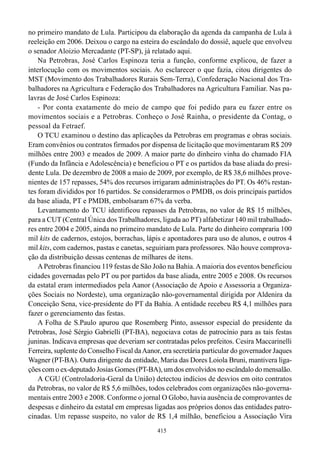 no primeiro mandato de Lula. Participou da elaboração da agenda da campanha de Lula à
reeleição em 2006. Deixou o cargo na esteira do escândalo do dossiê, aquele que envolveu
o senador Aloizio Mercadante (PT-SP), já relatado aqui.
    Na Petrobras, José Carlos Espinoza teria a função, conforme explicou, de fazer a
interlocução com os movimentos sociais. Ao esclarecer o que fazia, citou dirigentes do
MST (Movimento dos Trabalhadores Rurais Sem-Terra), Confederação Nacional dos Tra-
balhadores na Agricultura e Federação dos Trabalhadores na Agricultura Familiar. Nas pa-
lavras de José Carlos Espinoza:
    - Por conta exatamente do meio de campo que foi pedido para eu fazer entre os
movimentos sociais e a Petrobras. Conheço o José Rainha, o presidente da Contag, o
pessoal da Fetraef.
    O TCU examinou o destino das aplicações da Petrobras em programas e obras sociais.
Eram convênios ou contratos firmados por dispensa de licitação que movimentaram R$ 209
milhões entre 2003 e meados de 2009. A maior parte do dinheiro vinha do chamado FIA
(Fundo da Infância e Adolescência) e beneficiou o PT e os partidos da base aliada do presi-
dente Lula. De dezembro de 2008 a maio de 2009, por exemplo, de R$ 38,6 milhões prove-
nientes de 157 repasses, 54% dos recursos irrigaram administrações do PT. Os 46% restan-
tes foram divididos por 16 partidos. Se considerarmos o PMDB, os dois principais partidos
da base aliada, PT e PMDB, embolsaram 67% da verba.
    Levantamento do TCU identificou repasses da Petrobras, no valor de R$ 15 milhões,
para a CUT (Central Única dos Trabalhadores, ligada ao PT) alfabetizar 140 mil trabalhado-
res entre 2004 e 2005, ainda no primeiro mandato de Lula. Parte do dinheiro compraria 100
mil kits de cadernos, estojos, borrachas, lápis e apontadores para uso de alunos, e outros 4
mil kits, com cadernos, pastas e canetas, seguiriam para professores. Não houve comprova-
ção da distribuição dessas centenas de milhares de itens.
    A Petrobras financiou 119 festas de São João na Bahia. A maioria dos eventos beneficiou
cidades governadas pelo PT ou por partidos da base aliada, entre 2005 e 2008. Os recursos
da estatal eram intermediados pela Aanor (Associação de Apoio e Assessoria a Organiza-
ções Sociais no Nordeste), uma organização não-governamental dirigida por Aldenira da
Conceição Sena, vice-presidente do PT da Bahia. A entidade recebeu R$ 4,1 milhões para
fazer o gerenciamento das festas.
    A Folha de S.Paulo apurou que Rosemberg Pinto, assessor especial do presidente da
Petrobras, José Sérgio Gabrielli (PT-BA), negociava cotas de patrocínio para as tais festas
juninas. Indicava empresas que deveriam ser contratadas pelos prefeitos. Cesira Maccarinelli
Ferreira, suplente do Conselho Fiscal da Aanor, era secretária particular do governador Jaques
Wagner (PT-BA). Outra dirigente da entidade, Maria das Dores Loiola Bruni, mantivera liga-
ções com o ex-deputado Josias Gomes (PT-BA), um dos envolvidos no escândalo do mensalão.
    A CGU (Controladoria-Geral da União) detectou indícios de desvios em oito contratos
da Petrobras, no valor de R$ 5,6 milhões, todos celebrados com organizações não-governa-
mentais entre 2003 e 2008. Conforme o jornal O Globo, havia ausência de comprovantes de
despesas e dinheiro da estatal em empresas ligadas aos próprios donos das entidades patro-
cinadas. Um repasse suspeito, no valor de R$ 1,4 milhão, beneficiou a Associação Vira
                                              415
 