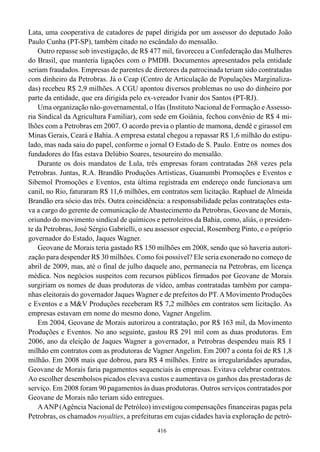 Lata, uma cooperativa de catadores de papel dirigida por um assessor do deputado João
Paulo Cunha (PT-SP), também citado no escândalo do mensalão.
    Outro repasse sob investigação, de R$ 477 mil, favoreceu a Confederação das Mulheres
do Brasil, que manteria ligações com o PMDB. Documentos apresentados pela entidade
seriam fraudados. Empresas de parentes de diretores da patrocinada teriam sido contratadas
com dinheiro da Petrobras. Já o Ceap (Centro de Articulação de Populações Marginaliza-
das) recebeu R$ 2,9 milhões. A CGU apontou diversos problemas no uso do dinheiro por
parte da entidade, que era dirigida pelo ex-vereador Ivanir dos Santos (PT-RJ).
    Uma organização não-governamental, o Ifas (Instituto Nacional de Formação e Assesso-
ria Sindical da Agricultura Familiar), com sede em Goiânia, fechou convênio de R$ 4 mi-
lhões com a Petrobras em 2007. O acordo previa o plantio de mamona, dendê e girassol em
Minas Gerais, Ceará e Bahia. A empresa estatal chegou a repassar R$ 1,6 milhão do estipu-
lado, mas nada saiu do papel, conforme o jornal O Estado de S. Paulo. Entre os nomes dos
fundadores do Ifas estava Delúbio Soares, tesoureiro do mensalão.
    Durante os dois mandatos de Lula, três empresas foram contratadas 268 vezes pela
Petrobras. Juntas, R.A. Brandão Produções Artísticas, Guanumbi Promoções e Eventos e
Sibemol Promoções e Eventos, esta última registrada em endereço onde funcionava um
canil, no Rio, faturaram R$ 11,6 milhões, em contratos sem licitação. Raphael de Almeida
Brandão era sócio das três. Outra coincidência: a responsabilidade pelas contratações esta-
va a cargo do gerente de comunicação de Abastecimento da Petrobras, Geovane de Morais,
oriundo do movimento sindical de químicos e petroleiros da Bahia, como, aliás, o presiden-
te da Petrobras, José Sérgio Gabrielli, o seu assessor especial, Rosemberg Pinto, e o próprio
governador do Estado, Jaques Wagner.
    Geovane de Morais teria gastado R$ 150 milhões em 2008, sendo que só haveria autori-
zação para despender R$ 30 milhões. Como foi possível? Ele seria exonerado no começo de
abril de 2009, mas, até o final de julho daquele ano, permanecia na Petrobras, em licença
médica. Nos negócios suspeitos com recursos públicos firmados por Geovane de Morais
surgiriam os nomes de duas produtoras de vídeo, ambas contratadas também por campa-
nhas eleitorais do governador Jaques Wagner e de prefeitos do PT. A Movimento Produções
e Eventos e a M&V Produções receberam R$ 7,2 milhões em contratos sem licitação. As
empresas estavam em nome do mesmo dono, Vagner Angelim.
    Em 2004, Geovane de Morais autorizou a contratação, por R$ 163 mil, da Movimento
Produções e Eventos. No ano seguinte, gastou R$ 291 mil com as duas produtoras. Em
2006, ano da eleição de Jaques Wagner a governador, a Petrobras despendeu mais R$ 1
milhão em contratos com as produtoras de Vagner Angelim. Em 2007 a conta foi de R$ 1,8
milhão. Em 2008 mais que dobrou, para R$ 4 milhões. Entre as irregularidades apuradas,
Geovane de Morais faria pagamentos sequenciais às empresas. Evitava celebrar contratos.
Ao escolher desembolsos picados elevava custos e aumentava os ganhos das prestadoras de
serviço. Em 2008 foram 90 pagamentos às duas produtoras. Outros serviços contratados por
Geovane de Morais não teriam sido entregues.
    A ANP (Agência Nacional de Petróleo) investigou compensações financeiras pagas pela
Petrobras, os chamados royalties, a prefeituras em cujas cidades havia exploração de petró-
                                             416
 